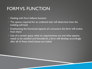 FORM VS. FUNCTION Dealing with form follows function The spaces required for an ordained task will determine how the building will look Emphasising the functional aspects of a structure, the form will evolve from there Use of a certain space, what its requirements are and what aspects needs to be satisfied and henceforth, a form will develop accordingly after all of these check boxes are ticked 
