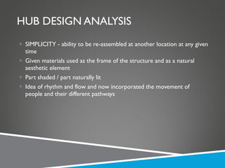 HUB DESIGN ANALYSIS SIMPLICITY - ability to be re-assembled at another location at any given time Given materials used as the frame of the structure and as a natural aesthetic element Part shaded / part naturally lit Idea of rhythm and flow and now incorporated the movement of people and their different pathways 