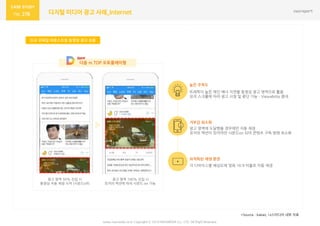 278 디지털 미디어 광고 사례_Internet
신규 모바일 아웃스트림 동영상 광고 상품
www.nasmedia.co.kr Copyright ⓒ 2018 NASMEDIA Co., LTD. All Right Reserved
*Source : kakao, 나스미디어 내부 자료
광고 영역 50% 진입 시
동영상 자동 재생 시작 (사운드off)
광고 영역 100% 진입 시
유저의 액션에 따라 사운드 on 가능
다음 m.TOP 오토플레이형
트래픽이 높은 메인 배너 지면을 동영상 광고 영역으로 활용
유저 스크롤에 따라 광고 시청 및 중단 가능 – Viewability 증대
높은 주목도
거부감 최소화
최적화된 재생 환경
광고 영역에 도달했을 경우에만 자동 재생
유저의 액션이 있어야만 사운드on 되어 콘텐츠 구독 방해 최소화
각 디바이스별 해상도에 맞춰 16:9 비율로 자동 재생
 