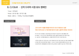 278 디지털 미디어 광고 사례_IPTV
Campaign Result
B. CJ E&M – 신작 드라마 시청 유도 캠페인
· Target : 2035남녀
· Period : 2017년 7월 ~ 2017년 12월
· Media : olleh tv – PrePlay, Time Block(타임블럭)
Campaign Creative
*Source : 나스미디어 내부 자료
신작 드라마 시청률 증대를 목적으로 VOD 프리롤 광고 집행
특정 시간대 olleh tv 이용자를 대상으로 집중 노출하여 본방송 시청 유도
www.nasmedia.co.kr Copyright ⓒ 2018 NASMEDIA Co., LTD. All Right Reserved
 IPTV VOD 시청자를 CJ E&M 채널 실시간 방송으로 유입시키기 위한 캠페인 전략
 본방송 1~2시간 전 VOD 이용자에게 광고 집중 노출하여 효율적인 광고 메시지 전달
 노출 일자, 시간대별 맞춤형 광고 소재를 제작하여 즉각적인 시청자 반응 유도
1) 특정 시간대(1시간 기준) olleh tv 광고 인벤토리의 50% 독점 가능한 신규 상품 ‘타임블럭’ 활용
2) ‘방송 하루 전 동시간대’ 혹은 ‘본방송 1~2시간 전’ 시간대 지정하여 임팩트 있는 광고 노출
3) 일반 예고편 소재를 활용한 논타겟팅 PrePlay 상품 동시 집행으로 높은 광고 커버리지 확보
 