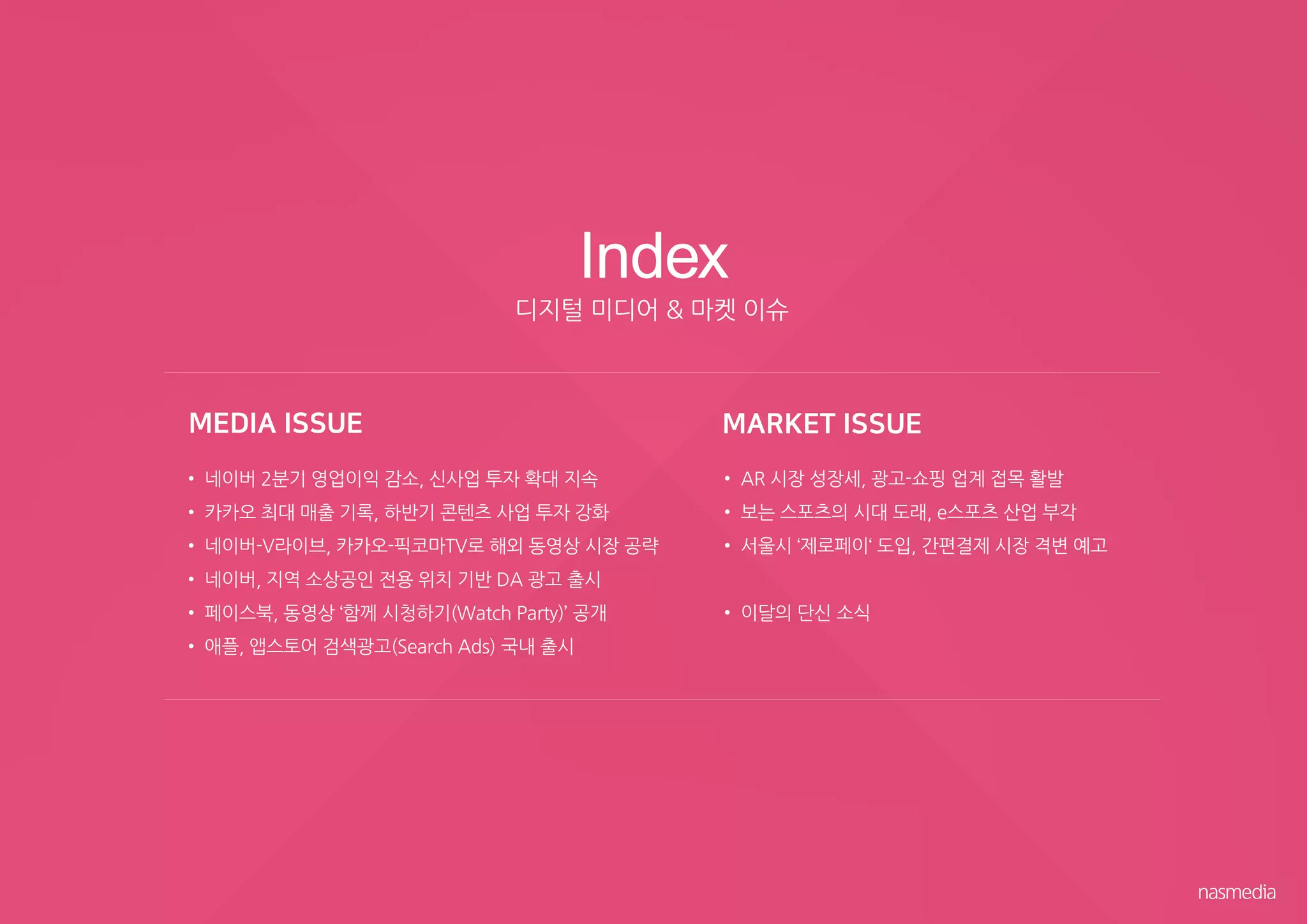 • 네이버 2분기 영업이익 감소, 신사업 투자 확대 지속
• 카카오 최대 매출 기록, 하반기 콘텐츠 사업 투자 강화
• 네이버-V라이브, 카카오-픽코마TV로 해외 동영상 시장 공략
• 네이버, 지역 소상공인 전용 위치 기반 DA 광고 출시
• 페이스북, 동영상 ‘함께 시청하기(Watch Party)’ 공개
• 애플, 앱스토어 검색광고(Search Ads) 국내 출시
• AR 시장 성장세, 광고-쇼핑 업계 접목 활발
• 보는 스포츠의 시대 도래, e스포츠 산업 부각
• 서울시 ‘제로페이‘ 도입, 간편결제 시장 격변 예고
• 이달의 단신 소식
Index
디지털 미디어 & 마켓 이슈
 