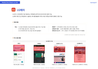 nasreportMedia One Sheet vol.299
LG페이
LG전자 스마트폰에 기본 제공되는 간편결제 APP으로 온/오프라인 결제 가능
LG페이 메인 및 간편결제시 노출되는 배너를 활용해 자연스러운 브랜딩/이벤트 캠페인 진행 가능
매체 현황
주요 상품 현황
매체력1) : 누적다운로드 334만, DAU 91만, MAU 34만
집행 불가 업종 : LG전자 제품 경쟁사, 담배, 사금융, 주류 등
판매 방식 및 단가 : CPP / 고정단가 1주 500만원 (최대 10개 구좌 롤링)
특징 : 1) 손쉬운 간편 결제 UI 및 온/오프라인 금융 서비스 기능 제공
2) 유저 비율 남성 65% : 여성 35%
3) 전 지면 패키지로 구성, 단일 지면 단독 집행 불가
DA 패키지 구성
①
www.nasmedia.co.kr Copyright ⓒ 2000-2019 NASMEDIA Co., LTD. All Rights Reserved.
<퀵페이> <이벤트리스트> <상세페이지><메인>
메인 배너 클릭 > 아웃랜딩 퀵페이 배너 클릭 > 아웃랜딩 이벤트리스트 > 상세페이지 > 아웃랜딩 이벤트리스트 > 상세페이지 > 아웃랜딩
1) 매체력의 경우 업체에서 제공한 자료 기반으로 작성
 