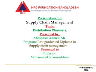 Presentation on:
Supply Chain Management
Topic:
Distribution Channels
Presented by:
Abdinasir Ahmed Ali  
Program: Post graduated Diploma in
Supply chain management
Presented to
Professor,
Mohammed Shamsuddoha
11th
November,
2016
 