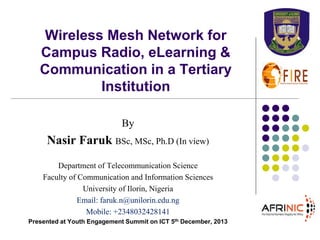 Wireless Mesh Network for
Campus Radio, eLearning &
Communication in a Tertiary
Institution
By

Nasir Faruk BSc, MSc, Ph.D (In view)
Department of Telecommunication Science
Faculty of Communication and Information Sciences
University of Ilorin, Nigeria
Email: faruk.n@unilorin.edu.ng
Mobile: +2348032428141
Presented at Youth Engagement Summit on ICT 5th December, 2013

 