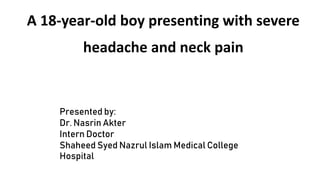 A 18-year-old boy presenting with severe
headache and neck pain
Presented by:
Dr. Nasrin Akter
Intern Doctor
Shaheed Syed Nazrul Islam Medical College
Hospital
 