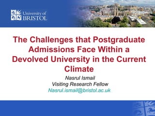 The Challenges that Postgraduate
Admissions Face Within a
Devolved University in the Current
Climate
Nasrul Ismail
Visiting Research Fellow
Nasrul.ismail@bristol.ac.uk
 