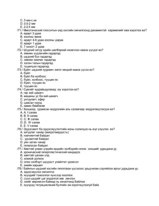 C. 5 мм-с их
D. 0.5-2 мм
E. 2-2.5 мм
/71./ Микотический глосситын үед хэсгийн эмчилгээнд декаминтэй карамелийг яаж хэрэглэх вэ?
A. өдөрт 3 удаа
B. хоолны өмнө
C. өдөрт 4-6 удаа хоолны дараа
D. өдөрт 1 удаа
E. 7 хоногт 2 удаа
/72./ Шүдний хатуу эдийн шалбархай ихэвчлэн хаана үүсдэг вэ?
A. зөвхөн үүдэвчийн гадаргад
B. шүдний бүх гадаргад
C. зөвхөн зажлах гадаргад
D. хэлэн талын гадаргад
E. түшилцэх гадаргад
/73./ Буйл- шүдний хуурамч эмгэг хөндий хаана үүсэх вэ?
A. буйл
B. буйл ба холбоос
C. буйл, холбоос, түүшин яс
D. буйл, түүшин яс
E. түүшин яс
/74./ Сувгийг хуурайшуулахад юу хэрэглэх вэ?
A. гар хий шахагч
B. машины ус ба хий шахагч
C. унтуулагч эфир
D. цаасан трунд
E. хөвөн бөмбөлөг
/75./ Хоншоор, гурамсан мэдрэлийн аль салаагаар мэдрэлжүүлэгдэх вэ?
A. А. I салаа
B. B. II салаа
C. C. III салаа
D. D. IV салаа
E. E. V салаа
/76./ Эрдэсжилт ба эрдэсжүүлэлтийн ионы солилцоо нь юуг үзүүлэх вэ?
A. хатуулаг чанар (микротвердость)
B. нэвчимтгий байдал
C. уусамтгай байдал
D. уян хатан чанар
E. гялалзсан байдал
/77./ Хавтгай улаан үлдийн ердийн хэлбэрийн ялгах оношийг дурьдана уу.
A. хронический гиперпластический кандидоз
B. хавтгай цагаан үлд
C. хомхой долоох
D. олон хэлбэрт шүүдэст улайлтат үрэвсэл
E. эмийн харшил
/78./ Байнгын шүдний хэсгийн гипоплази үүсэхээс урьдчилан сэргийлэх аргыг дурьдана уу.
A. эрдэсжүүлэх эмчилгээ
B. хүүхдийг тэжээллэг хүнсээр хооллох
C. сүүн шүдийг цаг алдалгүй зөв эмчлэх
D. эхийг жирэмсэн байхад нь хяналтанд байлгах
E. хүүхдэд тетрациклиний бүлгийн эм хэрэглүүлэхгүй байх
 