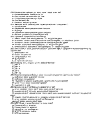 /79./ Буйлны үрэвслийн үед эрт илрэх шинж тэмдэг нь юү вэ?
A. буйлны хөхлөгийн хэлбэр алдагдах
B. буйл шүдний эмгэг хөндийн гүн 3 мм
C. сэтгүүрдэхэд буйлнаас цус гарах
D. буйл хатингарших
E. буйлнаас аяндаа цус гарах
/80./ Зөөлцийн архаг үрэвслүүдийн үед халуун хүйтний сорилд яах вэ?
A. хүчтэй өвдөнө
B. цочроогчийг авмагц өвдөлт аажим намдана
C. өвдөхгүй
D. цочроогчийг авмагц өвдөлт хурдан намдана
E. механик цочроогчоос хүчтэй өвдөлт өгнө
/81./ Харшилын тодорхойлолтыг сонгоно уу.
A. аливаа бодист бие махбод өвөрмөц хэт мэдрэгших урвал
B. антиген ба гаптен шинжтэй бодист бие махбод өвөрмөц хэт мэдрэгших урвал
C. антиген ба гаптен шинжтэй бодист бие махбод мэдрэгших урвал
D. антиген бодист бие махбод өвөрмөц хэт мэдрэгших урвал
E. гаптен шинжтэй бодист бие махбод өвөрмөц хэт мэдрэгших урвал
/82./ Амны салстын архаг дахилтат шархлаат үрэвслийн афтын эдгэрэлтийг түргэсэх зорилгоор юу
хэрэглэх вэ?
A. флореналын тос
B. нохойн хошууны тос
C. клотримазолын тос
D. фурациллин
E. ус төрөгчийн хэт исэл
/83./ Ямар үед амны хөндийн шингэн саармаг байх вэ?
A. рН < 7
B. рН = 7
C. рН > 7
D. рН =5
E. рН = 5,2
/84./ Ямар тохиолдолд холбоосын архаг үрэвслийг нэг удаагийн ирэлтээр эмчлэх вэ?
A. холбоосын архаг ширхэглэг үрэвсэл
B. холбоосын хурц үрэвсэл
C. 1 сурвалжтай шүдний цорго үүссэн архаг мөхлөнгөрших үрэвсэл
D. цорго үүссэн архаг мөхлөнгөрт үрэвсэл
E. сэдрэлийнх нь үед
/85./ Цоорлын хөндийг хэлбэржүүлэх дараалал юү вэ?
A. өвчин намдаах, үхжсэн эдийг авах, өөлөх, хөндийг өргөсгөх
B. цоорлын хөндийг өргөсгөх, үхэжсэн эдийг авах,өөлөх
C. цоорлын хөндийг нээжөргөсгөөд үхжсэн эдийг авах, цоорлын хөндийг хэлбэржүүлэх, ирмэгийг
дарах
D. хөндийн ирмэгийг дарах, өвчин намдаах, цоорлын хөндийг өргөсгөх
E. өвчин намдаах, цоорлын хөндийг хэлбэржүүлэх,
ирмэгийг дарах, үхэжсэн эдийг авах
/86./ ШТЭҮӨ-ний хүнд хэлбэрийн ялгах онош юу вэ?
A. буйлны улайлтат үрэвсэл
B. буйлны томролтот үрэвсэл
C. шүдний тулгуур эдийн уусалт
D. ШТЭҮӨ-ний хөнгөн хэлбэр
E. ШТЭ хатингаршил
 