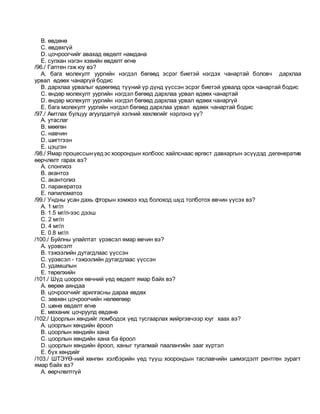 B. өвдөнө
C. өвдөхгүй
D. цочроогчийг авахад өвдөлт намдана
E. сулхан нэгэн хэвийн өвдөлт өгнө
/96./ Гаптен гэж юу вэ?
A. бага молекулт уургийн нэгдэл бөгөөд эсрэг биетэй нэгдэх чанартай боловч дархлаа
урвал өдөөх чанаргүй бодис
B. дархлаа урвалыг өдөөгөөд түүний үр дүнд үүссэн эсрэг биетэй урвалд орох чанартай бодис
C. өндөр молекулт уургийн нэгдэл бөгөөд дархлаа урвал өдөөх чанартай
D. өндөр молекулт уургийн нэгдэл бөгөөд дархлаа урвал өдөөх чанаргүй
E. бага молекулт уургийн нэгдэл бөгөөд дархлаа урвал өдөөх чанартай бодис
/97./ Амтлах булцуу агуулдаггүй хэлний хөхлөгийг нэрлэнэ үү?
A. утаслаг
B. мөөгөн
C. навчин
D. шигтгээн
E. цэцгэн
/98./ Ямар процессынүедэс хоорондын холбоос хайлснаас өргөст давхаргын эсүүдэд дегенератив
өөрчлөлт гарах вэ?
A. спонгиоз
B. акантоз
C. акантолиз
D. паракератоз
E. папиломатоз
/99./ Ундны усан дахь фторын хэмжээ хэд болоход шүд толботох өвчин үүсэх вэ?
A. 1 мг/л
B. 1.5 мг/л-ээс дээш
C. 2 мг/л
D. 4 мг/л
E. 0.8 мг/л
/100./ Буйлны улайлтат үрэвсэл ямар өвчин вэ?
A. үрэвсэлт
B. тэжээлийн дутагдлаас үүссэн
C. үрэвсэл - тэжээлийн дутагдлаас үүссэн
D. удамшлын
E. төрөлхийн
/101./ Шүд цоорох өвчний үед өвдөлт ямар байх вэ?
A. өөрөө аяндаа
B. цочроогчийг арилгасны дараа өвдөх
C. зөвхөн цочроогчийн нөлөөгөөр
D. шөнө өвдөлт өгнө
E. механик цочруулд өвдөнө
/102./ Цоорлын хөндийг ломбодох үед тусгаарлах жийргэвчээр юуг хаах вэ?
A. цоорлын хөндийн ёроол
B. цоорлын хөндийн хана
C. цоорлын хөндийн хана ба ёроол
D. цоорлын хөндийн ёроол, ханыг тугалмай паалангийн зааг хүртэл
E. бүх хөндийг
/103./ ШТЭҮӨ-ний хөнгөн хэлбэрийн үед түүш хоорондын таславчийн шимэгдэлт рентген зурагт
ямар байх вэ?
A. өөрчлөлтгүй
 