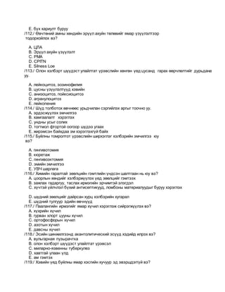 E. бүх хариулт буруу
/112./ Өвчтөний амны хөндийн эрүүл ахуйн төлөвийг ямар үзүүлэлтээр
тодорхойлох вэ?
A. ЦЛА
B. Эрүүл ахуйн үзүүлэлт
C. РМА
D. CPITN
E. Silness Loe
/113./ Олон хэлбэрт шүүдэст улайлтат үрэвслийн хөнгөн үед цусанд гарах өөрчлөлтийг дурьдана
уу.
A. лейкоцитоз, эозинофилия
B. цусны үзүүлэлтүүд хэвийн
C. анизоцитоз, пойксиоцитоз
D. агранулоцитоз
E. лейкопения
/114./ Шүд толботох өвчнөөс урьдчилан сэргийлэх аргыг тоочно уу.
A. эрдэсжүүлэх эмчилгээ
B. хамгаалалт хэрэглэх
C. ундны усыг солих
D. тогтмол фтортой оогоор шүдээ угаах
E. жирэмсэн байхдаа эм хэрэглэхгүй байх
/115./ Буйлны томролтот үрэвслийн ширхэглэг хэлбэрийн эмчилгээ юу
вэ?
A. гингивотомия
B. кюретаж
C. гингивоэктомия
D. эмийн эмчилгээ
E. УВЧ шарлага
/116./ Химийн гаралтай зөөлцийн гэмтлийн үндсэн шалтгаан нь юу вэ?
A. цоорлын хөндийг хэлбэржүүлэх үед зөөлцийг гэмтээх
B. зажлах гадаргуу, таслах ирмэгийн эрчимтэй элэгдэл
C. хүчтэй үйлчлэл бүхий антисептикууд, ломбоны материалуудыг буруу хэрэглэх
D. шүдний зөөлцийг дайрсан хурц хэлбэрийн хугарал
E. шүдний тулгуур эдийн өвчнүүд
/117./ Паалангийн ирмэгийг ямар хүчил хэрэглэж сийрэгжүүлэх вэ?
A. хүхрийн хүчил
B. гурван хлорт цууны хүчил
C. ортофосфорын хүчил
D. азотын хүчил
E. давсны хүчил
/118./ Эсийн шинжилгээнд акантолитический эсүүд хэдийд илрэх вэ?
A. вульгарная пузырачтка
B. олон хэлбэрт шүүдэст улайлтат үрэвсэл
C. миларно-язвенны туберкулез
D. хавтгай улаан үлд
E. ам гэмтэх
/119./ Хэвийн үед буйлны ямар хэсгийн хучуур эд эвэршдэггүй вэ?
 