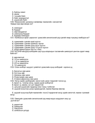 A. буйлны ховил
B. хөхлөг
C. түүшийн буйл
D. буйл эвэршдэггүй
E. үүдэвчийн буйл
/120./ Физиологийн уусмалын нөлөөгөөр паалангийн нэвчимтгий
байдал яаж өөрчлөгдөх вэ?
A. нэмэгддэг
B. буурдаг
C. өөрчлөгддөггүй
D. нэмэгдээд буурдаг
E. буураад нэмэгддэг
/121./ Холбоосын архаг ширхэглэг үрэвслийн эмчилгээний үед сувгийг ямар түвшинд ломбодох вэ?
A. сурвалжийн сувгийн орой хүртэл
B. сурвалжийн сувгийн оройгоос гартал
C. сурвалжийн сувгийн дунд хэсэг хүртэл
D. сурвалжийн сувгийн доод 1/3 хэсэг хүртэл
E. дээрх хариултуудын аль нь ч биш
/122./ ШТЭҮӨ-ний дунд хэлбэрийн үед түүшхоорондын таславчийн шимэгдэлт рентген зурагт ямар
байх вэ?
A. өөрчлөлтгүй
B. 1/3 нь шимэгдсэн
C. 1 /2 нь шимэгдсэн
D. 2/3 нь шимэгдсэн
E. 1/4 шимэгдсэн
/123./ Олон хэлбэрт шүүдэст улайлтат үрэвслийн хүнд хэлбэрийг нэрлэнэ үү.
A. Бехчетын хам шинж
B. Сеттоны афт
C. Шегрены хам шинж
D. Розенталийн хам шинж
E. Стивенс-Джонсоны хам шинж
/124./ Хатуу эдийн шалбархайн эмнэл зүйн шинж тэмдэгийг тоочно уу.
A. ёроол нь толигор хатуу, зууван дугуй хэлбэртэй
B. ёроол нь зөөлөн, нэг цэгт өвдөлттэй
C. цөгцний үүдэвчийн гадаргад олон тооны толботой
D. шүдний хүзүүгээр цэхэр зураасуудтай, паалан барзгар хөвсгөр
E. шүдний хүзүүгээр буйлпаалангийн гэсэн 2 гадаргатай хатуу эдийн эмгэгтэй, паалан тугалмай
хатуу
/125./ Зөөлцийн үрэвслийн эмчилгээний үед ямар мэдээ алдуулалт илүү үр
дүнтэй вэ?
A. даралттай
B. дамжуулах
C. нэвчүүлэх
D. холбоосын дотуур
 