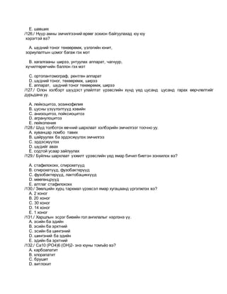 E. шавших
/126./ Нүүр амны эмчилгээний өрөөг зохион байгуулахад юу юу
хэрэгтэй вэ?
A. шүдний тоног төхөөрөмж, үзлэгийн юнит,
зориулалтын цомог багаж гэх мэт
B. хагалгааны ширээ, унтуулах аппарат, чагнуур,
хүчилтөрөгчийн баллон гэх мэт
C. ортопантомограф, рентген аппарат
D. шүдний тоног, төхөөрөмж, ширээ
E. аппарат, шүдний тоног төхөөрөмж, ширээ
/127./ Олон хэлбэрт шүүдэст улайлтат үрэвслийн хүнд үед цусанд цусанд гарах өөрчлөлтийг
дурьдана уу.
A. лейкоцитоз, эозинофилия
B. цусны үзүүлэлтүүд хэвийн
C. анизоцитоз, пойксиоцитоз
D. агранулоцитоз
E. лейкопения
/128./ Шүд толботох өвчний шархлаат хэлбэрийн эмчилгээг тоочно уу.
A. хуванцар ломбо тавих
B. цайруулах ба эрдэсжүүлэх эмчилгээ
C. эрдэсжүүлэх
D. шүдийг авах
E. содтой усаар зайлуулах
/129./ Буйлны шархлаат үхжилт үрэвслийн үед ямар бичил биетэн зонхилох вэ?
A. стафилококк, спирохетүүд
B. спирохетүүд, фузобактерүүд
C. фузобактерүүд, лактобациккүүд
D. мөөгөнцрүүд
E. алтлаг стафилококк
/130./ Зөөлцийн хурц тархмал үрэвсэл ямар хугацаанд үргэлжлэх вэ?
A. 2 хоног
B. 20 хоног
C. 30 хоног
D. 14 хоног
E. 1 хоног
/131./ Харшлын эсрэг биеийн гол ангилалыг нэрлэнэ үү.
A. эсийн ба эдийн
B. эсийн ба эрхтний
C. эсийн ба шингэний
D. шингэний ба эдийн
E. эдийн ба эрхтний
/132./ Ca10 (PO4)6 (OH)2- энэ юуны томъёо вэ?
A. карбоапатит
B. хлорапатит
C. брушит
D. витлокит
 
