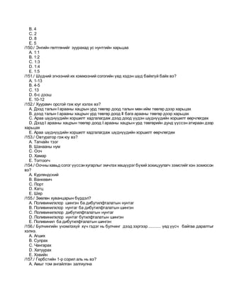 B. 4
C. 2
D. 8
E. 5
/150./ Энгийн гөлтгөнийг зуурахад ус нунтгийн харьцаа
A. 1:1
B. 1:2
C. 1:3
D. 1:4
E. 1:5
/151./ Шүдний эгнээний их хэмжээний согогийн үед хэдэн шүд байхгүй байх вэ?
A. 1-13
B. 4-5
C. 13
D. 6-с дээш
E. 10-12
/152./ Хуурамч орсгой гэж юуг хэлэх вэ?
A. Дээд талын I арааны хацрын урд төвгөр доод талын мөн ийм төвгөр дээр харьцах
B. дээд талын I арааны хацрын урд төвгөр доод II бага арааны төвгөр дээр харьцах
C. Араа шүднүүдийн хоршилт хадгалагдаж дээд доод үүдэн шүднүүдийн хоршилт өөрчлөгдөх
D. Дээд I арааны хацрын төвгөр доод I арааны хацрын урд төвгөрийн дунд үүссэн атираан дээр
харьцах
E. Араа шүднүүдийн хоршилт хадгалагдаж шүднүүдийн хоршилт өөрчлөгдөх
/153./ Овтуратор гэж юу вэ?
A. Тагнайн тээг
B. Шанааны нум
C. Ооч
D. Хамар
E. Тогтоогч
/154./ Оочныхавьд согог үүссэнхугарлыг эмчлэх хөшүүрэг бүхий зохицуулагч зэмсгийг хэн зохиосон
вэ?
A. Курляндский
B. Ванкевич
C. Порт
D. Катц
E. Шер
/155./ Зөөлөн хуванцарын бүрдэл?
A. Поливинилхлор шингэн ба дибутилфталатын нунтаг
B. Поливинилхлор нунтаг ба дибутилфталатын шингэн
C. Поливинилхлор дибутилфталатын нунтаг
D. Поливинилхлор нунтаг бутилфталатын шингэн
E. Поливинил ба дибутилфталатын шингэн
/156./ Булчингийн үнэмлэхүй хүч гэдэг нь булчинг дээд зэргээр ........... үед үүсч байгаа даралтыг
хэлнэ.
A. Агших
B. Сулрах
C. Чангарах
D. Хатуурах
E. Хэвийн
/157./ Гербстийн 1-р сорил аль нь вэ?
A. Амыг том ангайлган залгиулна
 
