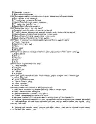 D. Зөөлцийн үрэвсэл
E. Шүдний хэт мэдрэгшил
/189./ Хоншоорын үүдэн хэсгийн түүшин сэртэнг заавал шүдэлбэрээр хаах нь :
A. Гоо сайханд чухал нөлөөтэй
B. Түүнийг улам тогтвортой болгоно
C. Шүдэлбэрийн бүтцэд заавал оролцоно
D. Түүнийг улам сайн болгоно
E. Шүдэлбэрийн бүтцэд оролцоно
/190./ Зааг шугам (survey line) гэж юу вэ?
A. Загварын хамгийн өргөн хэсгээр татсан шугам
B. Тухайн байрлал дахь шүдний цөгцний хамгийн өргөн хэсгээр татсан шугам
C. Шүдний цөгцний хамгийн өргөн хэсгээр татсан шугам
D. Шүдний хамгийн гүдгэр гадаргуугаар татсан шугам
E. Шүдний цөгцний экватороор татсан шугам
/191./ Хоол хүнсийг зулгааж тасдахад зохицсон хэлбэртэй шүдийг нэрлэ.
A. Төвийн үүдэн шүд
B. Хажуугийн үүдэн шүд
C. Соёо
D. Бага араа
E. Их араа
/192./ Эрүүний хугарсан хэсгүүдийг тогтоох хуванцар шахмал чигийн нэрийг нэлнэ үү.
A. Курлендский
B. Вебер
C. Ванкевич
D. Порт
E. Катц
/193./ Хиймэл ухархайг тоогтоох арга?
A. Төмөр тогтоогч
B. Углуурга
C. Нүдний шил
D. Тогтоогч
E. Шанаавч
/194./ Эрүү урагш хөдлөх нөхцөлд үений толгойн дайран өнгөрөх замыг нэрлэнэ үү?
A. Үений дагуу зам
B. Үүдэн шүдний дагуу зам
C. Хорших хавтгай дагуу
D. Үений тууш зам
E. Үений ташуу зам
/195./ Гербстийн 3-р сорил аль нь вэ? (шүдгүй эрүү)
A. Амыг хагас ангайсан үед хэлний үзүүрээр 2 талын хацарт хүрэх
B. Амыг том ангайлган залгиулна
C. Доод уруулын дотор талаар хэлээ гүйлгэх
D. Хэлийг хамарын үзүүлүү чиглүүлэн гаргах
E. Нүүрний булчинг идвэхтэй хөдөлгөөнд оруулж уруулыг ургаш цорвойлгох
/196./ Дараах хоршилтын шинжүүдээс араа шүдний хөндлөн чиглэлд хамаарах шинжийг хэлнэ үү?
A. Xоншоор болон эрүүний голын үүдэн шүднүүдийн дундуур өнгөрч байгаа дунд шугам 1 дагуу
хавтгайд байрлана
B. Дээд шүдний тагнайн төвгөр доод шүдний тууш ховилд, доод талын шүдний хацрын төвгөр
дээд шүдний тууш ховилд сууна
 