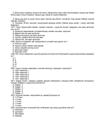 C. Дээдталын I арааны хацрын ар талын төвгөр доод талын ийм нэртэйарааны хацрын ар төвгөр
болон доод талын II арааны хацрын урд төвгөр 2-н дунд байрлана
D. Дээд шүд бүр нь доод талын адил нэртэй шүд болон түүний ар талд оршиж байгаа шүдтэй
хавсарч хоршино
E. Xоншоор болон эрүүний шүднүүдийн дундуур өнгөрч байгаа дунд шугам 1 дагуу хавтгайд
байрлана
/197./ Салст бүрхүүлийн зөөлөн чанарыг ашиглан ,судаслаг бүсийг тодруулан хэв авах аргачлал
аль нь вэ?
A. Идэвхгүй хөдөлгөөний тусламжтайгаар үйлийн хэв авах аргачлал
B. Даралттай хэв авах аргачлал
C. Үйлдэлтэй авсан хэв авах аргачлал
D. Тусгай халбага бэлтгэж хэв авах
E. Үйлдэлтэй хэв авах аргачлал
/198./ Зуултын өндөрийг зөв тодорхойлсон эсэхийг яаж шалгах вэ ?
A. Рентген зураг
B. Нүүрэн дээрх хэмжил зүйн аргаар
C. Амны хөндийн дотоод үзлэг
D. Дэлгэмэл зураг
E. Ерөнхий үзлэг
/199./ Нэг талын хөвөөлсөн шүдтэйшүдний эгнээний согог Кеннедийн хэддүгээрангилалд хамаарах
вэ?
A. I
B. II
C. III
D. IV
E. V
/200./ Уруул тагнайн төрөлхийн согогийн монголд тохиолдох тохиолдол?
A. 1341 төрөлтөд 1
B. 1000 төрөлтөд 1
C. 1000 төрөлтөд 3
D. 1341 төрөлтөд 2
E. 1321 төрөлтөд 3
/201./ Хамар болон хамарын дайвар хөндий самалдагны түвшинд байх суборбитал хоншоорын
хугарал Лефорын хэддүгээр ангилал вэ?
A. Лефор -1
B. Лефор -2
C. Лефор -3
D. Лефор -4
E. Лефор -5
/202./ Шүдний эмчийн мэргэжлийн ур чадвар бүрэлдэх үе
A. 1-10 жил
B. 1-5 жил
C. 1-3 жил
D. 1-2 жил
E. 1-4 жил
/203./ Шүдний эмгэг элэгдлийн бүх хэлбэрийн үед ямар шүдэлбэр хийх вэ?
A. Xэвлэмэл
B. Цутгамал
C. Шатаамал
D. Шахмал
 