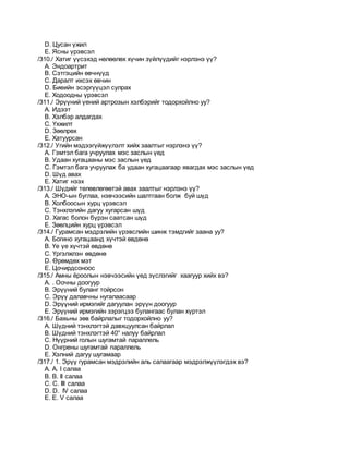 D. Цусан үжил
E. Ясны үрэвсэл
/310./ Хатиг үүсэхэд нөлөөлөх хүчин зүйлүүдийг нэрлэнэ үү?
A. Эндоартрит
B. Сэтгэцийн өвчнүүд
C. Даралт ихсэх өвчин
D. Биеийн эсэргүүцэл сулрах
E. Ходоодны үрэвсэл
/311./ Эрүүний үений артрозын хэлбэрийг тодорхойлно уу?
A. Идээт
B. Хэлбэр алдагдах
C. Үхжилт
D. Зөөлрөx
E. Хатуурсан
/312./ Угийн мэдээгүйжүүлэлт хийх заалтыг нэрлэнэ үү?
A. Гэмтэл бага учруулах мэс заслын үед
B. Удаан хугацааны мэс заслын үед
C. Гэмтэл бага учруулах ба удаан хугацаагаар явагдах мэс заслын үед
D. Шүд авах
E. Хатиг нээх
/313./ Шүдийг төлөвлөгөөтэй авах заалтыг нэрлэнэ үү?
A. ЭНО-ын буглаа, нэвчээсийн шалтгаан болж буй шүд
B. Холбоосын хурц үрэвсэл
C. Тэнхлэгийн дагуу хугарсан шүд
D. Хагас болон бүрэн саатсан шүд
E. Зөөлцийн хурц үрэвсэл
/314./ Гурамсан мэдрэлийн үрэвслийн шинж тэмдгийг заана уу?
A. Богино хугацаанд хүчтэй өвдөнө
B. Үе үе хүчтэй өвдөнө
C. Үргэлжлэн өвдөнө
D. Өрөмдөх мэт
E. Цочирдсоноос
/315./ Амны ёроолын нэвчээсийн үед зүслэгийг хаагуур хийх вэ?
A. . Оочны доогуур
B. Эрүүний буланг тойрсон
C. Эрүү далавчны нугалаасаар
D. Эрүүний ирмэгийг дагуулан эрүүн доогуур
E. Эрүүний ирмэгийн зэрэгцээ булангаас булан хүртэл
/316./ Бахьны зөв байрлалыг тодорхойлно уу?
A. Шүдний тэнхлэгтэй давхцуулсан байрлал
B. Шүдний тэнхлэгтэй 40° налуу байрлал
C. Нүүрний голын шугамтай параллель
D. Онгрены шугамтай параллель
E. Хэлний дагуу шугамаар
/317./ 1. Эрүү гурамсан мэдрэлийн аль салаагаар мэдрэлжүүлэгдэх вэ?
A. А. I салаа
B. B. II салаа
C. C. III салаа
D. D. IV салаа
E. E. V салаа
 