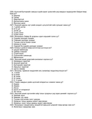 /326./ Шүлсний булчирхайн завсрын эдийн архаг үрэвслийн үед хавдрын гадаргуугийн байдалямар
байх вэ?
A. Барзгар
B. Гөлгөр
C. Өөрчлөлтгүй
D. Дюпюитрены шинж
E. Венсаны шинж
/327./ Нүүрний шархны эрт үеийн анхдагч цэгцлэлтийг хийх хугацааг заана уу?
A. 1 цагийн дотор
B. 8-12 цаг
C. 24-48 цаг
D. 3 дахь хоног
E. 8 дахь хоног
/328./ Хоншоорын Лефор III хугарлын адил нэршлийг хэлнэ үү?
A. Суурийн доогуурх хугарал
B. Ухархайн доогуурх хугарал
C. Түүшин сэртэн хугарч салах
D. Шанаа яс салах
E. Ухархай ба суурийн доогуурх хугарал
/329./ Ёломын үрэвсэл ямар үүсгэгчээр үүсгэгдэх вэ?
A. Цацраг мөөгөнцөр
B. Цайвар спирохет
C. Стрептококк
D. Сүрьеэгийн савханцар
E. Менингококк
/330./ Эрүүний үений үрэвслийн ангилалыг нэрлэнэ үү?
A. Халдварын гаралтай
B. Шүдний гаралтай
C. Булчирхайн гаралтай
D. Харшлын гаралтай
E. Цусны замаар
/331./ Хоншоор, гурамсан мэдрэлийн аль салаагаар мэдрэлжүүлэгдэх вэ?
A. I салаа
B. II салаа
C. III салаа
D. IV салаа
E. E. V салаа
/332./ Гахайн хавдрын үеийн шүлсний ялгаралтын хэмжээг заана уу?
A. Буурах
B. Хэвийн
C. Ихсэх
D. Шүлс огт ялгарахгүй
E. Хэт ихсэх
/333./ Эрүүний үений сэртэнгийн хоёр талын хугарлын үед гарах шинжийг нэрлэнэ үү?
A. Заалхай зуулт
B. Хамраас цус гарах
C. Түүшин сэртэнгийн салст урагдах
D. Хугарсан талын арааны хазалт өөрчлөгдөх
E. Хугарлын эсрэг талын арааны хазалт өөрчлөгдөх
/334./ Хоншоорын хөндий амны хөндийтэй харьцсан цоорхойг ямар аргаар хаах вэ?
A. Филатовын гувруугаар хаах
 