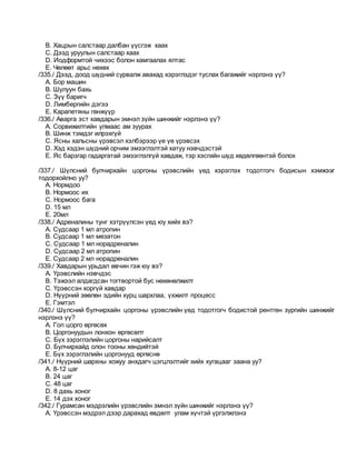 B. Хацрын салстаар далбан үүсгэж хаах
C. Дээд уруулын салстаар хаах
D. Иодформтой чихээс болон хамгаалах ялтас
E. Чөлөөт арьс нөхөх
/335./ Дээд, доод шүдний сурвалж авахад хэрэглэдэг туслах багажийг нэрлэнэ үү?
A. Бор машин
B. Шулуун бахь
C. Зүү баригч
D. Лимбергийн дэгээ
E. Карапетяны гөнжүүр
/336./ Аварга эст хавдарын эмнэл зүйн шинжийг нэрлэнэ үү?
A. Сорвижилтийн улмаас ам зуурах
B. Шинж тэмдэг илрэхгүй
C. Ясны хальсны үрэвсэл хэлбэрээр үе үе үрэвсэх
D. Хэд хэдэн шүдний орчим эмзэглэлтэй хатуу нэвчдэстэй
E. Яс барзгар гадаргатай эмзэглэлгүй хавдаж, тэр хэсгийн шүд хөдөлгөөнтэй болох
/337./ Шүлсний булчирхайн цоргоны үрэвслийн үед хэрэглэх тодотгогч бодисын хэмжээг
тодорхойлно уу?
A. Нормдоо
B. Нормоос их
C. Нормоос бага
D. 15 мл
E. 20мл
/338./ Адреналины тунг хэтрүүлсэн үед юу хийх вэ?
A. Судсаар 1 мл атропин
B. Судсаар 1 мл мезатон
C. Судсаар 1 мл норадреналин
D. Судсаар 2 мл атропин
E. Судсаар 2 мл норадреналин
/339./ Хавдарын урьдал өвчин гэж юу вэ?
A. Үрэвслийн нэвчдэс
B. Тэжээл алдагдсан тогтвортой бус нөхөнөлжилт
C. Үрэвссэн хоргүй хавдар
D. Нүүрний зөөлөн эдийн хурц шархлаа, үхжилт процесс
E. Гэмтэл
/340./ Шүлсний булчирхайн цоргоны үрэвслийн үед тодотгогч бодистой рентген зургийн шинжийг
нэрлэнэ үү?
A. Гол цорго өргөсөх
B. Цоргонуудын лонхон өргөсөлт
C. Бүх зэрэглэлийн цоргоны нарийсалт
D. Булчирхайд олон тооны хөндийтэй
E. Бүх зэрэглэлийн цоргонууд өргөснө
/341./ Нүүрний шархны хожуу анхдагч цэгцлэлтийг хийх хугацааг заана уу?
A. 8-12 цаг
B. 24 цаг
C. 48 цаг
D. 8 дахь хоног
E. 14 дэх хоног
/342./ Гурамсан мэдрэлийн үрэвслийн эмнэл зүйн шинжийг нэрлэнэ үү?
A. Үрэвссэн мэдрэл дээр дарахад өвдөлт улам хүчтэй үргэлжлэнэ
 