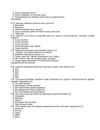 C. Өнгөц эпидермис гэмтэх
D. Өнгөц эпидермис ба хялгасан судас
E. Эпидермисийн бүх давхрага гэмтэж арьсны дайвар эрхтэн
хадгалагдах
/415./ Харшлын дайрлага ихэвчлэн хэзээ үүсэх вэ?
A. Диатезийн
B. Хордлогын
C. Нойр булчирхайн архаг үрэвсэл
D. Урьд нь харшлын урвал өгч байсан суурь дээр үүснэ
E. Төрөлхийн
/416./ Эрүүний ясны хальсны үрэвслийн үед ясны хальсыг нээгээд шарханд урсгуурыг хэдийд
тавихвэ?
A. 2 дахь хоногоос
B. 3 дахь хоногоос
C. 4 дахь хоногоос
D. Зүслэгийн дараа шууд тавина
E. 7 дахь хоногоос
/417./ Боуэны өвчний эмнэл зүйн шинжийг нэрлэнэ үү?
A. . Төлжилт, цус гаралт муутай 2-3-н шархлаа
B. Шархлаат гадаргуутай шүүдэст эд
C. Газрын зураг шиг, тавтай, хатингаршсан нягт товруу
D. Нягт шингэн хайрстай хязгаарлагдмал эвэршилт
E. Хучуур эдийн төвшингөөс 3-5 мм өргөгдсөн барзгар
гадаргуутай өвчтэй зангилаа
/418./ Гурамсан мэдрэлийн өвдөлтийн үед хэдэн хувийн спирт хэрэглэх вэ?
A. 40%
B. 50%
C. 60%
D. 80%
E. 96%
/419./ Шүлсний булчирхайн завсарын эдийн үрэвслийн үед тодотгогч бодистой рентген зургийн
шинжийг тодорхойлно уу?
A. Гол цорго өргөсөх
B. Цоргонуудын лонхон өргөсөлт
C. Бүх зэрэглэлийн цоргоны нарийсалт
D. Булчирхайд олон тооны хөндийтэй
E. Бүх зэрэглэлийн цоргонууд өргөснө
/420./ Аль нэвчээсийн үед залгих үйл ажиллагаа хүндрэлтэй болдог вэ?
A. Чамархайн
B. Шанааны
C. Хацрын
D. Зажлуурын булчин доорх
E. Эрүү далавчны зайн
/421./ 3.6-р шүдийг авах үед ганхуулах хөдөлгөөний анхны чиглэлийг тодорхойлно уу?
A. Хацар луу
B. Хэл рүү
C. Урагш
D. Арагш
E. Доош
 