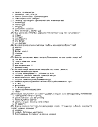 B. гэмтсэн хэсэгт багасдаг
C. паалангийн кальц багасдаг
D. гэмтсэн хэсгийн кальц бүрэн алдагдана
E. толбын хэмжээнээс хамаарна
/30./ Хуванцар шүдэлбэрийн харшлаар хэн илүү их өвчилдөг вэ?
A. эрэгтэйчүүд
B. эмэгтэйчүүд
C. хүүхдүүд
D. шилжилтийн насныхан
E. 30-40 орчим насны эрэгтэйчүүд
/31./ Шүд цоорох өвчний толбын үед паалангийн хатуулаг чанар яаж өөрчлөгдөх вэ?
A. буурдаг
B. нэмэгддэг
C. өөрчлөгдөхгүй
D. алга болдог
E. эрс нэмэгддэг
/32./ Цинк оксид эвгенол цементийг ямар ломбоны доор хэрэглэж болохгүй вэ?
A. амалгам
B. силикат
C. фосфат цемент
D. хуванцар
E. зоомол
/33./ Буйл салтын шархлаат үхжилт үрэвсэл Венсаны үед шүдийг хэдийд эмчлэх вэ?
A. хурц үед
B. үрэвсэл намжсаны дараа
C. архаг үед
D. эмчлэх шаардлагагүй
E. анхын ирэлтээр
/34./ Несовершенный амело-дентино-генезийн шалтгааныг тоочно уу.
A. жирэмсэн эхийн архаг өвчин
B. хүүхдийн нярай үеийн хоол тэжээлийн дутагдал
C. паалан ба тугалмайн хөгжлийн удамшлын хямрал
D. жирэмсэн байхдаа эм их хэрэглэх
E. хүүхдийн бие махбодын ерөнхий өвчлөлүүд
/35./ Буйлны томролтот үрэвслийн ширхэглэг хэлбэрийн ялгах онош юу вэ?
A. ШТЭҮӨ
B. фиброматоз
C. ШТЭ хатингаршил
D. герпетический гингивостоматит
E. эпулис
/36./ Зөөлцийн хурц голомтот үрэвслийнүед цоорлын хөндийн хаана сэтгүүрдэхэдхүчтэйөвдөхвэ?
A. 1 цэгт (цоорлын хөндийн ёроолд)
B. цоорлын хөндийн хана ба ёроолоор
C. паалан-тугалмайн заагаар
D. цоорлын хөндийн ёроолоор нэлэнхүйдээ
E. огт өвдөхгүй
/37./ Шүдэнд зөөлөн өнгөр үүсэх, түүнд агуулагдах нянгийн бүрэлдэхүүн нь биеийн өвөрмөц бус
тэсвэрт чанараас хамаардаг уу?
A. хамаарна
B. өнгөрийн байрлалаас шалтгаална
C. биеийн өвөрмөц бус тэсвэрт чанар үүнд хамаагүй
 