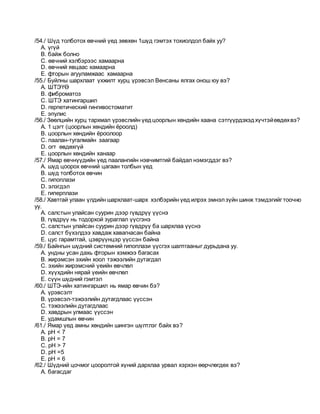 /54./ Шүд толботох өвчний үед зөвхөн 1шүд гэмтэх тохиолдол байх уу?
A. үгүй
B. байж болно
C. өвчний хэлбэрээс хамаарна
D. өвчний явцаас хамаарна
E. фторын агууламжаас хамаарна
/55./ Буйлны шархлаат үхжилт хурц үрэвсэл Венсаны ялгах онош юу вэ?
A. ШТЭҮӨ
B. фиброматоз
C. ШТЭ хатингаршил
D. герпетический гингивостоматит
E. эпулис
/56./ Зөөлцийн хурц тархмал үрэвслийн үедцоорлын хөндийн хаана сэтгүүрдэхэдхүчтэйөвдөхвэ?
A. 1 цэгт (цоорлын хөндийн ёроолд)
B. цоорлын хөндийн ёроолоор
C. паалан-тугалмайн заагаар
D. огт өвдөхгүй
E. цоорлын хөндийн ханаар
/57./ Ямар өвчнүүдийн үед паалангийн нэвчимтгий байдал нэмэгддэг вэ?
A. шүд цоорох өвчний цагаан толбын үед
B. шүд толботох өвчин
C. гипоплази
D. элэгдэл
E. гиперплази
/58./ Хавтгай улаан үлдийн шархлаат-шарх хэлбэрийн үед илрэх эмнэлзүйн шинж тэмдэгийг тоочно
уу.
A. салстын улайсан суурин дээр гүвдрүү үүснэ
B. гүвдрүү нь тодорхой зураглал үүсгэнэ
C. салстын улайсан суурин дээр гүвдрүү ба шархлаа үүснэ
D. салст бүхэлдээ хавдаж хавагнасан байна
E. цус гарамтгай, цэврүүнцэр үүссэн байна
/59./ Байнгын шүдний системний гипоплази үүсгэх шалтгааныг дурьдана уу.
A. ундны усан дахь фторын хэмжээ багасах
B. жирэмсэн эхийн хоол тэжээлийн дутагдал
C. эхийн жирэмсний үеийн өвчлөл
D. хүүхдийн нярай үеийн өвчлөл
E. сүүн шүдний гэмтэл
/60./ ШТЭ-ийн хатингаршил нь ямар өвчин бэ?
A. үрэвсэлт
B. үрэвсэл-тэжээлийн дутагдлаас үүссэн
C. тэжээлийн дутагдлаас
D. хавдрын улмаас үүссэн
E. удамшлын өвчин
/61./ Ямар үед амны хөндийн шингэн шүлтлэг байх вэ?
A. рН < 7
B. рН = 7
C. рН > 7
D. рН =5
E. рН = 6
/62./ Шүдний цочмог цооролтой хүний дархлаа урвал хэрхэн өөрчлөгдөх вэ?
A. багасдаг
 
