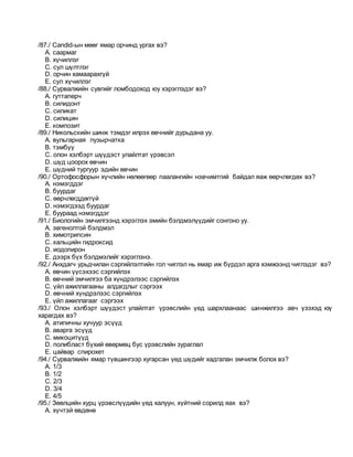 /87./ Candid-ын мөөг ямар орчинд ургах вэ?
A. саармаг
B. хүчиллэг
C. сул шүлтлэг
D. орчин хамаарахгүй
E. сул хүчиллэг
/88./ Сурвалжийн сувгийг ломбодоход юу хэрэглэдэг вэ?
A. гуттаперч
B. силидонт
C. силикат
D. силицин
E. композит
/89./ Никольскийн шинж тэмдэг илрэх өвчнийг дурьдана уу.
A. вульгарная пузырчатка
B. тэмбүү
C. олон хэлбэрт шүүдэст улайлтат үрэвсэл
D. шүд цоорох өвчин
E. шүдний тургуур эдийн өвчин
/90./ Ортофосфорын хүчлийн нөлөөгөөр паалангийн нэвчимтгий байдал яаж өөрчлөгдөх вэ?
A. нэмэгддэг
B. буурдаг
C. өөрчлөгддөггүй
D. нэмэгдээд буурдаг
E. буураад нэмэгддэг
/91./ Биологийн эмчилгээнд хэрэглэх эмийн бэлдмэлүүдийг сонгоно уу.
A. эвгенолтой бэлдмэл
B. химотрипсин
C. кальцийн гидроксид
D. иодопирон
E. дээрх бүх бэлдмэлийг хэрэглэнэ.
/92./ Анхдагч урьдчилан сэргийлэлтийн гол чиглэл нь ямар иж бүрдэл арга хэмжээнд чиглэдэг вэ?
A. өвчин үүсэхээс сэргийлэх
B. өвчний эмчилгээ ба хүндрэлээс сэргийлэх
C. үйл ажиллагааны алдагдлыг сэргээх
D. өвчний хүндрэлээс сэргийлэх
E. үйл ажиллагааг сэргээх
/93./ Олон хэлбэрт шүүдэст улайлтат үрэвслийн үед шархлаанаас шинжилгээ авч үзэхэд юү
харагдах вэ?
A. атипичны хучуур эсүүд
B. аварга эсүүд
C. микоцитүүд
D. полибласт бүхий өвөрмөц бус үрэвслийн зураглал
E. цайвар спирохет
/94./ Сурвалжийн ямар түвшингээр хугарсан үед шүдийг хадгалан эмчилж болох вэ?
A. 1/3
B. 1/2
C. 2/3
D. 3/4
E. 4/5
/95./ Зөөлцийн хурц үрэвслүүдийн үед халуун, хүйтний сорилд яах вэ?
A. хүчтэй өвдөнө
 