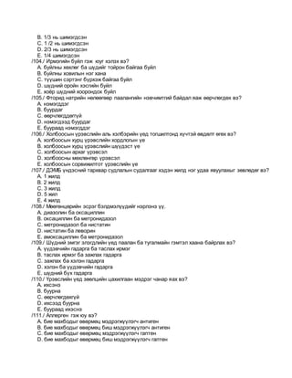 B. 1/3 нь шимэгдсэн
C. 1 /2 нь шимэгдсэн
D. 2/3 нь шимэгдсэн
E. 1/4 шимэгдсэн
/104./ Ирмэгийн буйл гэж юуг хэлэх вэ?
A. буйлны хөхлөг ба шүдийг тойрон байгаа буйл
B. буйлны ховилын нэг хана
C. түүшин сэртэнг бүрхэж байгаа буйл
D. шүдний оройн хэсгийн буйл
E. хоёр шүдний хоорондох буйл
/105./ Фторид натрийн нөлөөгөөр паалангийн нэвчимтгий байдал яаж өөрчлөгдөх вэ?
A. нэмэгддэг
B. буурдаг
C. өөрчлөгддөггүй
D. нэмэгдээд буурдаг
E. буураад нэмэгддэг
/106./ Холбоосын үрэвслийн аль хэлбэрийн үед тогшилтонд хүчтэй өвдөлт өгөх вэ?
A. холбоосын хурц үрэвслийн хордлогын үе
B. холбоосын хурц үрэвслийн шүүдэст үе
C. холбоосын архаг үрэвсэл
D. холбоосны мөхлөнгөр үрэвсэл
E. холбоосын сорвижилтот үрэвслийн үе
/107./ ДЭМБ үндэсний тархвар судлалын судалгааг хэдэн жилд нэг удаа явуулахыг зөвлөдөг вэ?
A. 1 жилд
B. 2 жилд
C. 3 жилд
D. 5 жил
E. 4 жилд
/108./ Мөөгөнцөрийн эсрэг бэлдмэлүүдийг нэрлэнэ үү.
A. диазолин ба оксациллин
B. оксациллин ба метронидазол
C. метронидазол ба нистатин
D. нистатин ба леворин
E. амоксациллин ба метронидазол
/109./ Шүдний эмгэг элэгдлийн үед паалан ба тугалмайн гэмтэл хаана байрлах вэ?
A. үүдэвчийн гадарга ба таслах ирмэг
B. таслах ирмэг ба зажлах гадарга
C. зажлах ба хэлэн гадарга
D. хэлэн ба үүдэвчийн гадарга
E. шүдний бүх гадарга
/110./ Үрэвслийн үед зөөлцийн цахилгаан мэдрэг чанар яах вэ?
A. ихсэнэ
B. буурна
C. өөрчлөгдөхгүй
D. ихсээд буурна
E. буураад ихэснэ
/111./ Аллерген гэж юу вэ?
A. бие махбодыг өвөрмөц мэдрэгжүүлэгч антиген
B. бие махбодыг өвөрмөц биш мэдрэгжүүлэгч антиген
C. бие махбодыг өвөрмөц мэдрэгжүүлэгч гаптен
D. бие махбодыг өвөрмөц биш мэдрэгжүүлэгч гаптен
 