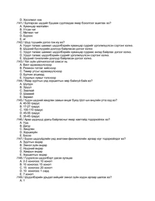 D. Хосолмол хэв
/141./ Булгарсан шүдийг буцааж суулгахдаа ямар бэхэлгээг ашиглах вэ?
A. Хуванцар малгайвч
B. Утсан чиг
C. Матмал чиг
D. Бүрээс
E. иг
/142./ Шүд түүшийн дэгээ гэж юу вэ?
A. Уруул талаас шахмал шүдэлбэрийн хуванцар суурийг үргэлжлүүлсэн сэртэнг хэлнэ.
B. Шүдний бүслүүрийн дээгүүр байрласан дэгээг хэлнэ
C. Уруул талаас шахмал шүдэлбэрийн хуванцар сууриас ангид байрлах дэгээг хэлнэ.
D. Уруул талаас шүдэлбэрийн суурийг үргэлжлүүлсэн сэртэнг хэлнэ.
E. Шүдний тэнхлэгийн дээгүүр байрласан дэгээг хэлнэ.
/143./ Үйл зүйн үйлчилгээтэй зэмсэг нь
A. Винт идэвхжүүлснээр
B. Резинэн татлаг хийснээр
C. Төмөр утсыг идэвхжүүлснээр
D. Булчин агшихад
E. Уруулын нумыг тэлснээр
/144./ Ямар зуултын үед хоршилтын мөр байхгүй байх вэ?
A. Шулуун
B. Эрүүл
C. Заалхай
D. Шаамий
E. Зөрмөл
/145./ Үүдэн шүдний хөндлөн замын өнцөг буюу Шот-ын өнцгийн утга хэд вэ?
A. 40-50 градус
B. 17-27 градус
C. 100-110 градус
D. 45-55 градус
E. 35-45 градус
/146./ Араа шүднүүд урагш байрласныг ямар хавтгайд тодорхойлох вэ?
A. Урд
B. Дагуу
C. Xөндлөн
D. Xоршихуйн
E. Босоо
/147./ Бүрэн шүдгүйдлийн үед анатоми-физлиологийн аргаар юуг тодорхойлдог вэ?
A. Зуултын өндөр
B. Эмнэл зүйн өндөр
C. Нүүрний өндөр
D. Хамрын өндөр
E. Хоршилтын өндөр
/148./ Гүүрэлсэн шүдэлбэрт дасах хугацаа
A. 2-3 хоногоос 10 хоногт
B. 10 хоногоос 15 хоногт
C. 15 хоногоос 20 хоногт
D. 10 хоногоос 1 сард
E. 7 хоногт
/149./ Шүдэлбэрийн урьдал хийцийг эмнэл зүйн хэдэн аргаар шалгах вэ?
A. 1
 
