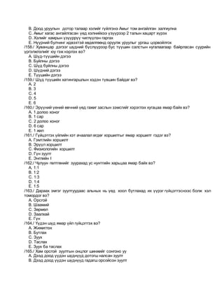 B. Доод уруулын дотор талаар хэлийг гүйлгэнэ Амыг том ангайлган залгиулна
C. Амыг хагас ангайлгасан үед хэлнийхээ үзүүрээр 2 талын хацарт хүрэх
D. Хэлийг хамрын үзүүррүү чиглүүлэн гаргах
E. Нүүрний булчинг идвэхтэй хөдөлгөөнд оруулж уруулыг ургаш цорвойлгох
/158./ Хуванцар дэгээг шүдний бүслүүрээр бус түүшин салстын нугалаагаар байрласан суурийн
үргэлжлэлийг юу гэж нэрлэх вэ?
A. Шүд-түүшийн дэгээ
B. Буйлны дэгээ
C. Шүд буйлны дэгээ
D. Шүдний дэгээ
E. Түүшийн дэгээ
/159./ Шүд түүшийн хатингаршлын хэдэн түвшин байдаг вэ?
A. 2
B. 3
C. 4
D. 5
E. 6
/160./ Эрүүний үений өвчний үед гажиг заслын зэмсгийг хэрэглэх хугацаа ямар байх вэ?
A. 1 долоо хоног
B. 1 сар
C. 2 долоо хоног
D. 6 сар
E. 1 жил
/161./ Гүйцэтгэх үйлийн хэт ачаалал өгдөг хоршилтыг ямар хоршилт гэдэг вэ?
A. Гэмтлийн хоршилт
B. Эрүүл хоршилт
C. Физиологийн хоршилт
D. Гүн зуулт
E. Энглийн I
/162./ Чулуун гөлтгөнийг зуурахад ус нунтгийн харьцаа ямар байх вэ?
A. 1:1
B. 1:2
C. 1:3
D. 1:4
E. 1:5
/163./ Дараах эмгэг зуултуудаас альных нь үед хоол бутлахад их үүрэг гүйцэтгэснээс болж хэл
томордог вэ?
A. Oрсгой
B. Шаамий
C. Зөрмөл
D. Заалхай
E. Гүн
/164./ Үүдэн шүд ямар үйл гүйцэтгэх вэ?
A. Жижиглэх
B. Бутлах
C. Зуух
D. Таслах
E. Зуух ба таслах
/165./ Хам орсгой зуултын онцлог шинжийг сонгоно уу
A. Дээд доод үүдэн шүднүүд дотогш налсан зуулт
B. Дээд доод үүдэн шүднүүд гадагш орсойсон зуулт
 