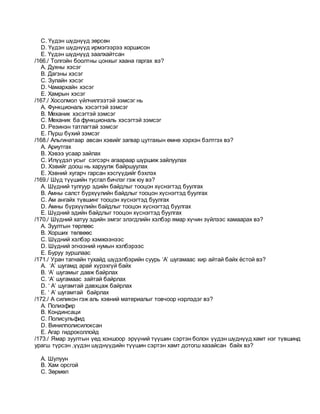C. Үүдэн шүднүүд зөрсөн
D. Үүдэн шүднүүд ирмэгээрээ хоршисон
E. Үүдэн шүднүүд заалхайтсан
/166./ Толгойн боолтны цонхыг хаана гаргах вэ?
A. Духны хэсэг
B. Дагзны хэсэг
C. Зулайн хэсэг
D. Чамархайн хэсэг
E. Хамрын хэсэг
/167./ Хосолмол үйлчилгээтэй зэмсэг нь
A. Функциональ хэсэгтэй зэмсэг
B. Механик хэсэгтэй зэмсэг
C. Механик ба функциональ хэсэгтэй зэмсэг
D. Резинэн татлагтай зэмсэг
E. Пүрш бүхий зэмсэг
/168./ Альгинатаар авсан хэвийг загвар цутгахын өмнө хэрхэн бэлтгэх вэ?
A. Ариутгах
B. Хэвээ усаар зайлах
C. Илүүдэл усыг сэгсэрч агаараар шүршиж зайлуулах
D. Хэвийг доош нь харуулж байршуулах
E. Хэвний хугарч гарсан хэсгүүдийг бэхлэх
/169./ Шүд түүшийн тусгал бичлэг гэж юу вэ?
A. Шүдний тулгуур эдийн байдлыг тооцон хүснэгтэд буулгах
B. Амны салст бүрхүүлийн байдлыг тооцон хүснэгтэд буулгах
C. Ам ангайх түвшинг тооцон хүснэгтэд буулгах
D. Амны бүрхүүлийн байдлыг тооцон хүснэгтэд буулгах
E. Шүдний эдийн байдлыг тооцон хүснэгтэд буулгах
/170./ Шүдний хатуу эдийн эмгэг элэгдлийн хэлбэр ямар хүчин зүйлээс хамаарах вэ?
A. Зуултын төрлөөс
B. Хорших төлвөөс
C. Шүдний хэлбэр хэмжээнээс
D. Шүдний эгнээний нумын хэлбэрээс
E. Буруу зуршлаас
/171./ Уран тагнайн тухайд шүдэлбэрийн суурь ‘A’ шугамаас хир айтай байх ёстой вэ?
A. ‘A’ шугамд арай хүрэхгүй байх
B. ‘A’ шугамыг давж байрлах
C. ‘A’ шугамаас зайтай байрлах
D. ‘ A’ шугамтай давхцаж байрлах
E. ‘ A’ шугамтай байрлах
/172./ А силикон гэж аль хэвний материалыг товчоор нэрлэдэг вэ?
A. Полиэфир
B. Кондинсаци
C. Полисульфид
D. Винилполисилоксан
E. Агар гидроколлойд
/173./ Ямар зуултын үед хоншоор эрүүний түүшин сэртэн болон үүдэн шүднүүд хамт нэг түвшинд
урагш түрсэн ,үүдэн шүднүүдийн түүшин сэртэн хамт дотогш хазайсан байх вэ?
A. Шулуун
B. Хам орсгой
C. Зөрмөл
 