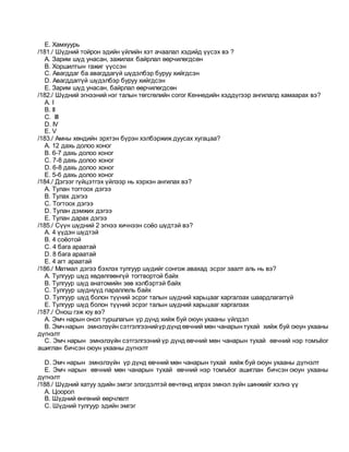 E. Хамхуурь
/181./ Шүдний тойрон эдийн үйлийн хэт ачаалал хэдийд үүсэх вэ ?
A. Зарим шүд унасан, зажилах байрлал өөрчилөгдсөн
B. Хоршилтын гажиг үүссэн
C. Авагддаг ба авагддагүй шүдэлбэр буруу хийгдсэн
D. Авагддаггүй шүдэлбэр буруу хийгдсэн
E. Зарим шүд унасан, байрлал өөрчилөгдсөн
/182./ Шүдний эгнээний нэг талын төгсгөлийн согог Кеннедийн хэддүгээр ангилалд хамаарах вэ?
A. I
B. II
C. III
D. IV
E. V
/183./ Амны хөндийн эрхтэн бүрэн хэлбэржиж дуусах хугацаа?
A. 12 дахь долоо хоног
B. 6-7 дахь долоо хоног
C. 7-8 дахь долоо хоног
D. 6-8 дахь долоо хоног
E. 5-6 дахь долоо хоног
/184./ Дэгээг гүйцэтгэх үйлээр нь хэрхэн ангилах вэ?
A. Тулан тогтоох дэгээ
B. Тулах дэгээ
C. Тогтоох дэгээ
D. Тулан дэмжих дэгээ
E. Тулан дарах дэгээ
/185./ Сүүн шүдний 2 эгнээ хичнээн соёо шүдтэй вэ?
A. 4 үүдэн шүдтэй
B. 4 соёотой
C. 4 бага араатай
D. 8 бага араатай
E. 4 агт араатай
/186./ Матмал дэгээ бэхлэх тулгуур шүдийг сонгож авахад эсрэг заалт аль нь вэ?
A. Тулгуур шүд хөдөлгөөнгүй тогтвортой байх
B. Тулгуур шүд анатомийн зөв хэлбэртэй байх
C. Тулгуур шүднүүд параллель байх
D. Тулгуур шүд болон түүний эсрэг талын шүдний харьцааг харгалзах шаардлагаггүй
E. Тулгуур шүд болон түүний эсрэг талын шүдний харьцааг харгалзах
/187./ Онош гэж юу вэ?
A. Эмч нарын онол туршлагын үр дүнд хийж буй оюун ухааны үйлдэл
B. Эмчнарын эмнэлзүйн сэтгэлгээнийүр дүндөвчний мөн чанарын тухай хийж буй оюун ухааны
дүгнэлт
C. Эмч нарын эмнэлзүйн сэтгэлгээний үр дүнд өвчний мөн чанарын тухай өвчний нэр томъёог
ашиглан бичсэн оюун ухааны дүгнэлт
D. Эмч нарын эмнэлзүйн үр дүнд өвчний мөн чанарын тухай хийж буй оюун ухааны дүгнэлт
E. Эмч нарын өвчний мөн чанарын тухай өвчний нэр томъёог ашиглан бичсэн оюун ухааны
дүгнэлт
/188./ Шүдний хатуу эдийн эмгэг элэгдэлтэй өвчтөнд илрэх эмнэл зүйн шинжийг хэлнэ үү
A. Цоорол
B. Шүдний өнгөний өөрчлөлт
C. Шүдний тулгуур эдийн эмгэг
 