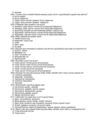 E. Xолимог
/204./ Түүшин сэртэн хэвийн байгаа нөхцөлд үүдэн хэсэгт шүдэлбэрийн суурийг яаж хийх вэ?
A. Бүтэн хийдэг
B. Бүтэн хийдэггүй
C. Уруул талын хэсгийг чөлөөлж бүтэн хийдэггүй
D. Уруул талын хэсгийг чөлөөлж хийдэггүй
/205./ 0 байрлал (Zero position) гэж юу вэ?
A. Загварын суурь босоо тэнхлэгтэй 0 градусаар байралсан
B. Загварын суурь хэвтээ тэнхлэгтэй 0 градусаар байралсан
C. Шүдэлбэр хүндийн хүчний нөлөөгөөр загварт саадгүй суух
D. Хоршихуйн хавтгай босоо тэнхлэгтэй 90 градусаар байралсан
E. Хоршихуйн хавтгай хэвтээ тэнхлэгтэй 90 градусаар байралсан
/206./ Хоёр сурвалжтай шүдийг нэрлэ
A. Төвийн үүдэн шүд
B. Xажуугийн үүдэн шүд
C. Cоёо
D. Бага араа
E. Их араа
/207./ Шүдгүй эрүү хоншоорын хугарлын үед өвчтөн шүдэлбэргүй үед ямар чиг хэрэглэх вэ?
A. Катцын зэмсэг
B. Веберийн чиг
C. Порт Гуннигийн чиг
D. Ванкевичийн чиг
E. Курлендский
/208./ Хосолмол дэгээ гэж юу вэ?
A. Тулах дэгээг тогтоох дэгээтэй хослуулах
B. Тулах дэгээг тулан тогтоох дэгээтэй хослуулах
C. Тулан тогтоох дэгээг тогтоох дэгээтэй хослуулах
D. Тулан тогтоох дэгээтэй хослуулах
E. Тулах дэгээг тогтоох дэгээтэй хослуулахгүй
/209./ Хоншоор ба эрүүний шүднүүд ямар төлөвт хамгийн олон тооны цэгээр хорших вэ?
A. Голлосон хоршихуйн
B. Хажуугийн хоршихуйн
C. Урагшилсан хоршиухуйн
D. Голлосон харьцааны
E. Үелэхүйн
/210./ Физиологийн зуултанд дараах орно
A. Oртогнатик,шулуун ,заалхай
B. Oртогнатик, шаамий, орсгой, шулуун
C. Oртогнатик, бипрогнатик, шулуун
D. Oртогнатик,шаамий, орсгой
E. Зөвхөн ортогнатик зуулт
/211./ Гербстийн 4-р сорил аль нь вэ? (шүдгүй эрүү)
A. Амыг том ангайлган залгиулна
B. Доод уруулын дотор талаар хэлийг гүйлгэнэ
C. Амыг хагас ангайсан үед хэлнийхээ үзүүрээр 2талын хацарт хүрэх
D. Хэлийг хамарын үзүүрлүү чиглүүлэн гаргах
E. Нүүрний булчинг идвэхтэй хөдөлгөөнд оруулж уруулыг ургаш цорвойлгох
/212./ Эмнэл зүйн цөгц намхан байх нөхцөлд ямар төрлийн дэгээ хийх нь тохиромжтой вэ?
A. Углаа дэгээний систем
B. Тохом дэгээ
 