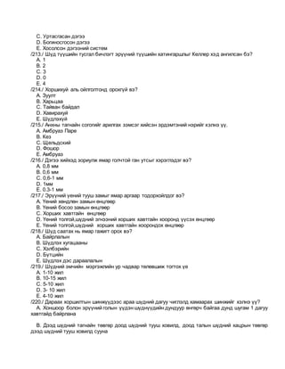 C. Уртасгасан дэгээ
D. Богиносгосон дэгээ
E. Хосолсон дэгээний систем
/213./ Шүд түүшийн тусгал бичлэгт эрүүний түүшийн хатингаршлыг Келлер хэд ангилсан бэ?
A. 1
B. 2
C. 3
D. 0
E. 4
/214./ Хоршихуй аль ойлголтонд орохгүй вэ?
A. Зуулт
B. Харьцаа
C. Тайван байдал
D. Хавирахуй
E. Шүдлэхүй
/215./ Анхны тагнайн согогийг арилгах зэмсэг хийсэн эрдэмтэний нэрийг хэлнэ үү.
A. Амбруаз Паре
B. Кез
C. Щельдский
D. Фошор
E. Амбруаз
/216./ Дэгээ хийхэд зориулж ямар голчтой ган утсыг хэрэглэдэг вэ?
A. 0,8 мм
B. 0,6 мм
C. 0,6-1 мм
D. 1мм
E. 0.3-1 мм
/217./ Эрүүний үений тууш замыг ямар аргаар тодорхойлдог вэ?
A. Үений хөндлөн замын өнцгөөр
B. Үений босоо замын өнцгөөр
C. Хорших хавтгайн өнцгөөр
D. Үений толгой,шүдний эгнээний хорших хавтгайн хооронд үүсэх өнцгөөр
E. Үений толгой,шүдний хорших хавтгайн хоорондох өнцгөөр
/218./ Шүд саатах нь ямар гажигт орох вэ?
A. Байрлалын
B. Шүдлэх хугацааны
C. Xэлбэрийн
D. Бүтцийн
E. Шүдлэх дэс дараалалын
/219./ Шүдний эмчийн мэргэжлийн ур чадвар төлөвшиж тогтох үе
A. 1-10 жил
B. 10-15 жил
C. 5-10 жил
D. 3- 10 жил
E. 4-10 жил
/220./ Дараах хоршилтын шинжүүдээс араа шүдний дагуу чиглэлд хамаарах шинжийг хэлнэ үү?
A. Xоншоор болон эрүүний голын үүдэн шүднүүдийн дундуур өнгөрч байгаа дунд шугам 1 дагуу
хавтгайд байрлана
B. Дээд шүдний тагнайн төвгөр доод шүдний тууш ховилд, доод талын шүдний хацрын төвгөр
дээд шүдний тууш ховилд сууна
 