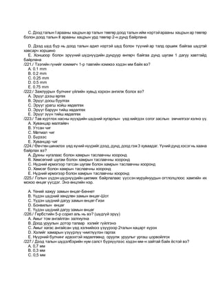 C. Дээдталын I арааны хацрын ар талын төвгөр доод талын ийм нэртэйарааны хацрын ар төвгөр
болон доод талын II арааны хацрын урд төвгөр 2-н дунд байрлана
D. Дээд шүд бүр нь доод талын адил нэртэй шүд болон түүний ар талд оршиж байгаа шүдтэй
хавсарч хоршино
E. Xоншоор болон эрүүний шүднүүдийн дундуур өнгөрч байгаа дунд шугам 1 дагуу хавтгайд
байрлана
/221./ Тээгийн гүнийг хэмжигч 1-р тавгийн хэмжээ хэдэн мм байх вэ?
A. 0.1 mm
B. 0.2 mm
C. 0.25 mm
D. 0.5 mm
E. 0.75 mm
/222./ Зажлуурын булчинг үйлийн хувьд хэрхэн ангилж болох вэ?
A. Эрүүг дээш өргөх
B. Эрүүг доош буулгах
C. Эрүүг урагш хойш хөдөлгөх
D. Эрүүг баруун тийш хөдөлгөх
E. Эрүүг зүүн тийш хөдөлгөх
/223./ Тав хүртлэх насны хүүхдийн шүдний хугарлын үед хийгдэх согог заслын эмчилгээг хэлнэ үү.
A. Хуванцар малгайвч
B. Утсан чиг
C. Матмал чиг
D. Бүрээс
E. Хуванцаp чиг
/224./ Өвчтөншинжлэх үед хүний нүүрийг дээд,дунд,доод гэж3 хуваадаг. Үүний дунд хэсэгнь хаана
байрлах вэ?
A. Духны нугалаас болон хамрын таславчны хооронд
B. Хөмсөгний шугам болон хамрын таславчны хооронд
C. Нүдний ирмэгээр татсан шугам болон хамрын таславчны хооронд
D. Хөмсөг болон хамрын таславчны хооронд
E. Нүдний ирмэгээр болон хамрын таславчны хооронд
/225./ Голын үүдэн шүднүүдийн шилжих байрлалаас үүссэн муруйнуудын огтлолцлоос хамгийн их
мохоо өнцөг үүсдэг. Энэ өнцгийн нэр.
A. Үений хажуу замын өнцөг-Беннет
B. Үүдэн шүдний хөндлөн замын өнцөг-Шот
C. Үүдэн шүдний дагуу замын өнцөг-Гизи
D. Бонвилын өнцөг
E. Үүдэн шүдний дагуу замын өнцөг
/226./ Гербстийн 5-р сорил аль нь вэ? (шүдгүй эрүү)
A. Амыг том ангайлган залгиулна
B. Доод уруулын дотор талаар хэлийг гүйлгэнэ
C. Амыг хагас ангайсан үед хэлнийхээ үзүүрээр 2талын хацарт хүрэх
D. Хэлийг хамарын үзүүрлүү чииглүүлэн гаргах
E. Нүүрний булчинг идвэхтэй хөдөлгөөнд оруулж уруулыг ургаш цорвойлгох
/227./ Дээд талын шүдэлбэрийн нум салст бүрхүүлээс хэдэн мм-н зайтай байх ёстой вэ?
A. 0,7 мм
B. 0,3 мм
C. 0,5 мм
 