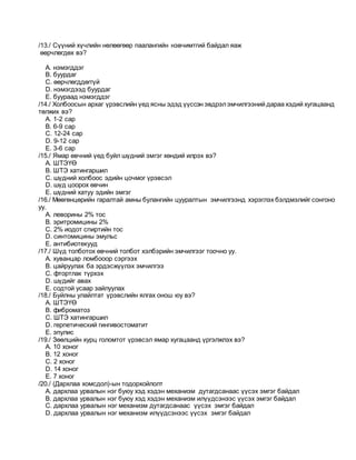 /13./ Сүүний хүчлийн нөлөөгөөр паалангийн нэвчимтгий байдал яаж
өөрчлөгдөх вэ?
A. нэмэгддэг
B. буурдаг
C. өөрчлөгддөггүй
D. нэмэгдээд буурдаг
E. буураад нэмэгддэг
/14./ Холбоосын архаг үрэвслийн үед ясны эдэд үүссэн эвдрэлэмчилгээний дараа хэдий хугацаанд
төлжих вэ?
A. 1-2 сар
B. 6-9 сар
C. 12-24 сар
D. 9-12 сар
E. 3-6 сар
/15./ Ямар өвчний үед буйл шүдний эмгэг хөндий илрэх вэ?
A. ШТЭҮӨ
B. ШТЭ хатингаршил
C. шүдний холбоос эдийн цочмог үрэвсэл
D. шүд цоорох өвчин
E. шүдний хатуу эдийн эмгэг
/16./ Мөөгөнцөрийн гаралтай амны булангийн цууралтын эмчилгээнд хэрэглэх бэлдмэлийг сонгоно
уу.
A. леворины 2% тос
B. эритромицины 2%
C. 2% иодот спиртийн тос
D. синтомицины эмульс
E. антибиотекууд
/17./ Шүд толботох өвчний толбот хэлбэрийн эмчилгээг тоочно уу.
A. хуванцар ломбооор сэргээх
B. цайруулах ба эрдэсжүүлэх эмчилгээ
C. фтортлак түрхэх
D. шүдийг авах
E. содтой усаар зайлуулах
/18./ Буйлны улайлтат үрэвслийн ялгах онош юу вэ?
A. ШТЭҮӨ
B. фиброматоз
C. ШТЭ хатингаршил
D. герпетический гингивостоматит
E. эпулис
/19./ Зөөлцийн хурц голомтот үрэвсэл ямар хугацаанд үргэлжлэх вэ?
A. 10 хоног
B. 12 хоног
C. 2 хоног
D. 14 хоног
E. 7 хоног
/20./ (Дархлаа хомсдол)-ын тодорхойлолт
A. дархлаа урвалын нэг буюу хэд хэдэн механизм дутагдсанаас үүсэх эмгэг байдал
B. дархлаа урвалын нэг буюу хэд хэдэн механизм илүүдсэнээс үүсэх эмгэг байдал
C. дархлаа урвалын нэг механизм дутагдсанаас үүсэх эмгэг байдал
D. дархлаа урвалын нэг механизм илүүдсэнээс үүсэх эмгэг байдал
 
