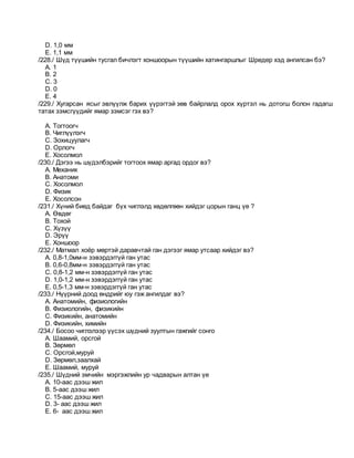 D. 1,0 мм
E. 1,1 мм
/228./ Шүд түүшийн тусгал бичлэгт хоншоорын түүшийн хатингаршлыг Шредер хэд ангилсан бэ?
A. 1
B. 2
C. 3
D. 0
E. 4
/229./ Хугарсан ясыг эвлүүлж барих үүрэгтэй зөв байрлалд орох хүртэл нь дотогш болон гадагш
татах зэмсгүүдийг ямар зэмсэг гэх вэ?
A. Тогтоогч
B. Чиглүүлэгч
C. Зохицуулагч
D. Орлогч
E. Хосолмол
/230./ Дэгээ нь шүдэлбэрийг тогтоох ямар аргад ордог вэ?
A. Механик
B. Анатоми
C. Хосолмол
D. Физик
E. Хосолсон
/231./ Хүний биед байдаг бүх чиглэлд хөдөлгөөн хийдэг цорын ганц үе ?
A. Өвдөг
B. Тохой
C. Хүзүү
D. Эрүү
E. Хоншоор
/232./ Матмал хоёр мөртэй даравчтай ган дэгээг ямар утсаар хийдэг вэ?
A. 0,8-1,0мм-н зэвэрдэггүй ган утас
B. 0,6-0,8мм-н зэвэрдэггүй ган утас
C. 0,8-1,2 мм-н зэвэрдэггүй ган утас
D. 1,0-1,2 мм-н зэвэрдэггүй ган утас
E. 0,5-1,3 мм-н зэвэрдэггүй ган утас
/233./ Нүүрний доод өндрийг юу гэж ангилдаг вэ?
A. Анатомийн, физиологийн
B. Физиологийн, физикийн
C. Физикийн, анатомийн
D. Физикийн, химийн
/234./ Босоо чиглэлээр үүсэх шүдний зуултын гажгийг сонго
A. Шаамий, орсгой
B. Зөрмөл
C. Орсгой,муруй
D. Зөрмөл,заалхай
E. Шаамий, муруй
/235./ Шүдний эмчийн мэргэжлийн ур чадварын алтан үе
A. 10-аас дээш жил
B. 5-аас дээш жил
C. 15-аас дээш жил
D. 3- аас дээш жил
E. 6- аас дээш жил
 