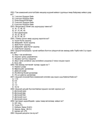 /252./ Том хэмжээний согогтой байх нөхцөлд нүүрний хиймэл суулгацыг ямар байдлаар хийвэл дээр
вэ?
A. 1 хэсгээс бүрддэг байх
B. 2 хэсгээс бүрддэг байх
C. Олон бүрдэлтэй байх
D. 3 хэсгээс бүрддэг байх
E. 4 хэсгээс бүрддэг байх
/253./ Петросовын чигийг аль шүднүүдэд тавих вэ?
A. 16, 17, 46, 47
B. 14 ,15, 44, 45
C. Бүх шүднүүдэд
D. 16, 27, 36, 47
E. 16, 27, 46, 37
/254./ Тохмол дэгээг ямар шүдэнд хэрэглэх вэ?
A. Үүдэн бүлэг шүдэнд
B. Хажуугийн бүлэг шүдэнд
C. Араа бүлэг шүдэнд
D. Хажуугийн араа бүлэг шүдэнд
E. Соёо бүлэг шүдэнд
/255./ Шүдгүй хоншоороос тусгай халбага бэлтгэн үйлдэлтэй хэв авахад хийх Гербстийн 3-р сорил
аль вэ?
A. Амыг том ангайлгана
B. Уруулыг ургаш дорвойлгоно
C. Хацарыг дотгош соруулна
D. Амыг хагас ангайсан үед хэлнийхээ үзүүрээр 2 талын хоцорч хүрэх
E. Бүгд зөв
/256./ Хэв авахад гөлтгөнийг юугаар зуурах вэ ?
A. Нэрмэл усаар
B. Марганцийн уусмалаар
C. Давсгүй усаар
D. Ингибитор бүхий уусмалаар
E. 3%-ын давсны уусмалаар
/257./ Шүдний эгнээний бага хэмжээний согогийн үед хэдэн шүд байхгүй байх вэ?
A. 1-13
B. 4-5
C. 13
D. 1-3
E. 10-12
/258./ Шүдний цөгцийг бүслэж байгаа пүршлэг хэсгийг нэрлэнэ үү?.
A. Дэгээний хумс
B. Дэгээний мөр
C. Дэгээний бие
D. Дэгээний сүүл
E. Дэгээний үзүүр
/259./ Цутгамал шүдэлбэрийн нумыг ямар металлаар хийдэг вэ?
A. Алт (Au)
B. Титан (Ti)
C. Кобальт Хром (CoCr)
D. Никель Хром (Ni Cr)
E. Цагаан алт (Pt)
/260./ Шүдний дисдопи гэж юу вэ?
 