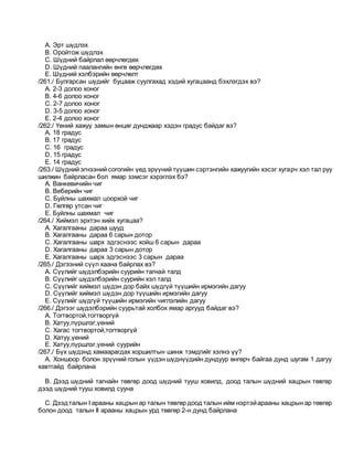 A. Эрт шүдлэх
B. Oройтож шүдлэх
C. Шүдний байрлал өөрчлөгдөх
D. Шүдний паалангийн өнгө өөрчлөгдөх
E. Шүдний хэлбэрийн өөрчлөлт
/261./ Булгарсан шүдийг буцааж суулгахад хэдий хугацаанд бэхлэгдэх вэ?
A. 2-3 долоо хоног
B. 4-6 долоо хоног
C. 2-7 долоо хоног
D. 3-5 долоо хоног
E. 2-4 долоо хоног
/262./ Үений хажуу замын өнцөг дунджаар хэдэн градус байдаг вэ?
A. 18 градус
B. 17 градус
C. 16 градус
D. 15 градус
E. 14 градус
/263./ Шүдний эгнээний согогийн үед эрүүний түүшин сэртэнгийн хажуугийн хэсэг хугарч хэл тал руу
шилжин байрласан бол ямар зэмсэг хэрэглэх бэ?
A. Ванкевичийн чиг
B. Веберийн чиг
C. Буйлны шахмал цоорхой чиг
D. Гөлгөр утсан чиг
E. Буйлны шахмал чиг
/264./ Хиймэл эрхтэн хийх хугацаа?
A. Хагалгааны дараа шууд
B. Хагалгааны дараа 6 сарын дотор
C. Хагалгааны шарх эдгэснээс хойш 6 сарын дараа
D. Хагалгааны дараа 3 сарын дотор
E. Хагалгааны шарх эдгэснээс 3 сарын дараа
/265./ Дэгээний сүүл хаана байрлах вэ?
A. Сүүлийг шүдэлбэрийн суурийн тагнай талд
B. Сүүлийг шүдэлбэрийн суурийн хэл талд
C. Сүүлийг хиймэл шүдэн дор байх шүдгүй түүшийн ирмэгийн дагуу
D. Сүүлийг хиймэл шүдэн дор түүшийн ирмэгийн дагуу
E. Сүүлийг шүдгүй түүшийн ирмэгийн чиглэлийн дагуу
/266./ Дэгээг шүдэлбэрийн суурьтай холбох ямар аргууд байдаг вэ?
A. Тогтвортой,тогтворгүй
B. Хатуу,пүршлэг,үений
C. Хагас тогтвортой,тогтворгүй
D. Хатуу,үений
E. Хатуу,пүршлэг,үений суурийн
/267./ Бүх шүдэнд хамаарагдах хоршилтын шинж тэмдгийг хэлнэ үү?
A. Xоншоор болон эрүүний голын үүдэн шүднүүдийн дундуур өнгөрч байгаа дунд шугам 1 дагуу
хавтгайд байрлана
B. Дээд шүдний тагнайн төвгөр доод шүдний тууш ховилд, доод талын шүдний хацрын төвгөр
дээд шүдний тууш ховилд сууна
C. Дээдталын I арааны хацрын ар талын төвгөр доод талын ийм нэртэйарааны хацрын ар төвгөр
болон доод талын II арааны хацрын урд төвгөр 2-н дунд байрлана
 