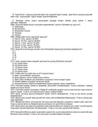 D. Үүдэн бүлэг шүднүүд эрүүний ижил нэрт шүдний гадна талаар араа бүлэг шүднүүд эрүүний
ижил нэрт шүднүүдийн гадна талаар бүрхэж байрлана.
E. Xоншоор голын үүдэн шүднүүдийн дундуур өнгөрч байгаа дунд шугам 1 дагуу
хавтгайд байрлана
/268./ Эрүүний зөвхөн босоо чиглэлийн хөдөлгөөнийг сэргээгч багажийг юу гэдэг вэ?
A. Хамхилуур
B. Артикулятор
C. Бонвилийн үелүүр
D. Үелзүүр
E. Үелүүр
/269./ Хамар хийх нунтаг шингэний харьцаа?
A. Нунтаг 3-5гр шингэн 35-38%
B. Нунтаг 10-15гр шингэн 38-40%
C. Нунтаг 1-15гр шингэн 33-40%
D. Нунтаг 3-10гр шингэн 35-40%
E. Нунтаг 12-15гр шингэн 30-38%
/270./ Шүдний эгнээний урд хэсгийн согог Кеннедийн хэддүгээр ангилалд хамаарах вэ?
A. I
B. II
C. III
D. IV
E. V
/271./ Урагт анхдагч амны хөндийн эрхтэний эх үүсвэр бий болох хугацаа?
A. 6-7 долоо хоног
B. 5-6 долоо хоног
C. 7-8 долоо хоног
D. 4-7 долоо хоног
E. 2-4 долоо хоног
/272./ Гербстийн 2-р сорил аль нь вэ? (шүдгүй эрүү)
A. Амыг том ангайлган залгиулна
B. Доод уруулын дотор талаар хэлээ гүйлгэх
C. Амыг хагас ангайсан үед хэлнийхээ үзүүрээр 2 талын хацарт хүрэх
D. Хэлийг хамрын үзүүррүү чиглүүлэн гаргах
E. Нүүрний булчинг идвэхтэй хөдөлгөөнд оруулж уруулыг ургаш цорвойлгох
/273./ Гэмтлийн улмаас шанаа яс хугарахад, ам ангайлт хязгаарлагддаг. Учир нь шанааны нуманд
зөрөө үүссэнээс болно.
/274./ Гэмтлийн улмаас хоншоорын Лефор III хэлбэрийн хугарал үүссэн үед чихнээс тархи нугасны
шингэн гардаг. Учир нь энэ үед хэнгэргэн хальс цоордог байна.
/275./ Хатиг үүсэхэд, арьсны бохирдолт болон гэмтэл нөлөөлдөггүй. Учир нь энэ өвчин цусаар
халдварладаг.
/276./ Доод үүдэн шүдийг авах үед өвчтөнг хагас хэвтээ байрлалд байрлуулдаг. Учир нь эмчид шүд
сайн харагддаг.
/277./ Мундастай болон хатигшилтай өвчтөнд шээсний ерөнхий шинжилгээ заавал хийх хэрэгтэй.
Учир нь эдгээр өвчин нь бөөрний архаг дутагдлын нэг шинж болон илэрдэг.
/278./ Дээд үүдэн шүд авах үед ухархайн доод мэдээгүйжүүлэлт хийхдээ зүүг сувагт гүнзгий оруулж
тарьснаас нүдний хөдөлгөөн хязгаарлагддаг. Учир нь энэ үед нүдний алим гэмтдэг.
/279./ Шүдний холбоосны архаг үрэвслийнсэдрэлтээс,үүссэнэрүүнийясныхальсны үрэвслийн үед
Венсаны шинж илэрдэг. Учир нь энэ үед дээд түүшийн мэдрэл цочирдог.
 