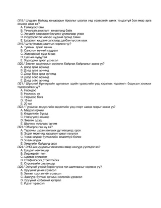 /318./ Шүд авч байхад хоншоорын ёроолыг цоолох үед үрэвслийн шинж тэмдэггүй бол ямар арга
хэмжээ авах вэ?
A. Гайморостоми
B. Үечилсэн ажиглалт хяналтанд байх
C. Хөндийг халдваргүйжүүлэх уусмалаар угаах
D. Иодформтой чихээс шүдний оромд тавих
E. Цоорлыг хацрын салстаар далбан үүсгэж хаах
/319./ Шүд үл авах заалтыг нэрлэнэ үү?
A. Туяаны архаг өвчин
B. Салстын өвчний сэдрэлт
C. Жирэмсний дунд 6 сар
D. Цөсний чулуутай
E. Ходоодны архаг үрэвсэл
/320./ Зөөлөн одонтомын зонхилж байрлах байрлалыг заана уу?
A. Доод араа орчимд
B. Дээд араа орчимд
C. Доод бага араа орчимд
D. Доод соёо орчимд
E. Дээд соёо орчимд
/321./ Шүлсний булчирхайн цуллагын эдийн үрэвслийн үед хэрэглэх тодотгогч бодисын хэмжээг
тодорхойлно уу?
A. Нормдоо
B. Нормоос их
C. Нормоос бага
D. 15 мл
E. 20 мл
/322./ Гурамсан мэдрэлийн өвдөлтийн үед спирт шахах газрыг заана уу?
A. Мэдрэл орчим
B. Өвдөлтийн бүсэд
C. Нэвчүүлэх замаар
D. Зөөлөн эдэд
E. Шилжих нугалаас орчим
/323./ Обморок гэж юу вэ?
A. Тархины цусан хангамж дутмагшилд орох
B. Эсрэг төрөгчид харшлын урвал үзүүлэх
C. Ухаан алдаж булчингийн агшилтгүй болох
D. Ухаан алдах
E. Хөөрлийн байдалд орох
/324./ ЭНО-ын мундасыг ихэвчлэн ямар нянгууд үүсгэдэг вэ?
A. Цацраг мөөгөнцөр
B. Лефлерийн нян
C. Цайвар спирохет
D. Стафилококк,стрептококк
E. Сүрьеэгийн савханцар
/325./ Эрүүний үений бороо үүсэх гол шалтгааныг нэрлэнэ үү?
A. Эрүүний үений үрэвсэл
B. Хөхлөг сэртэнгийн үрэвсэл
C. Зажлуур булчин орчмын эслэгийн үрэвсэл
D. Эрүүний их биений хугарал
E. Идээт үрэвсэл
 