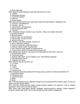 E. Дээд бага араа
/359./ Эрүүний үений өвөрмөц үрэвслийн шалтгаан аль нь вэ?
A. Тэмбүү
B. Хэрлэгийн хурцдал
C. Уушигний үрэвсэл
D. Нэвчээс
E. Цусан замаар
/360./ Шүлсний булчирхайн хурц үрэвслийн үеийн шүлсний байдлыг тодорхойлно уу?
A. Тунгалаг, зунгааралдсан
B. Тунгалаг, шингэн
C. Булингартай, зунгааралдсан
D. Цусан судалтай, өтгөн
E. Тунгалаг
/361./ Ухархайн доогуурх хугарлын үед хоншоор ясанд үүсэх зөрүүг заана уу?
A. Доошоо ба арагш
B. Дээш ба урагш
C. Дотор хажуу тал руу ба урагш
D. Гадна хажуу тал руу ба дээш
E. Доошоо ба дээш
/362./ Хатигны үед илрэх шинжийг нэрлэнэ үү?
A. Хэсэг газар арьс улайсан
B. Нэвчдэс дээрх арьс хөхөвтөр өнгөтэй
C. Нэвчдэс зөөлөн эдийн түвшинд байх
D. Нягт нэвчдэс дээрх зөөлөн эд улаан өнгөтэй
E. Голдоо идээт үхжилттэй улаан өнгийн нэвчдэстэй
/363./ Шанаа ясны хугарлын үед нүдэнд юм хоёр харагдах шалтгааныг хэлнэ үү?
A. Нүдний алим гэмтэх
B. Үрэвслийн урвал
C. Нүдний алим зөрөх, хүүхэн харааны тэгш хэмт байрлал алдагдах
D. Нүдний мэдрэл гэмтэх
E. Ухархайд цус хурах
/364./ Ёломын нууц үе хэд хоног вэ?
A. 1-3 хоног
B. 24 цаг
C. 7 хоног
D. 7-14 хоног
E. 3 долоо хоног
/365./ Ухархайн доод мэдээгүйжүүлэлтийн үед дээд түүшийн аль салаа мэдээгүйжих вэ?
A. Дунд болон арын
B. Урд болон арын
C. Урд болон дунд
D. Дээд
E. Доод
/366./ Гэмтлийн улмаас оочны хоёрлосон хугарал үүссэнүедамьсгалбүтэхшинж гардаг. Энэ нь хэл
арагш унаснаас болдог байна.
/367./ Хатигшил бүхий өвчтөнд, заавал цусанд сахарын хэмжээг үзэх хэрэгтэй. Учир нь чихрийн
шижингийн эмнэл зүйн илрэл болж гардаг.
/368./ Дээд араа шүднүүдийг авахад төвгөрийн мэдээгүйжүүлэлт хийхдээ, мэдээ алдуулагч
уусмалыг шахаж явах ёстой. Энэ нь мэдээгүйжүүлэлтийн чанарыг сайжруулдаг.
 