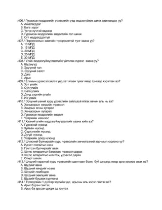 /406./ Гурамсан мэдрэлийн үрэвслийн үед мэдээгүйжих шинж ажиглагдах уу?
A. Ажиглагддаг
B. Бага зэрэг
C. Үе үе хүчтэй өвдөнө
D. Гурамсан мэдрэлийн өвдөлтийн гол шинж
E. Огт мэдрэгддэггүй
/407./ Пирогенолын хамгийн тохиромжтой тунг заана уу?
A. 10 МПД
B. 15 МПД
C. 20 МПД
D. 25 МПД
E. 30 МПД
/408./ Угийн мэдээгүйжүүлэлтийн үйлчлэх хүрээг заана уу?
A. Шүднүүд
B. Эрүүний тал
C. Эрүүний салст
D. Дагз
E. Арьс
/409./ Ёломын үрэвсэл эхлэх үед хэт ягаан туяаг ямар тунгаар хэрэглэх вэ?
A. Хэт улайх
B. Сул улайх
C. Бага улайх
D. Дунд зэргийн улайх
E. Их улайх
/410./ Эрүүний үений хурц үрэвслийн зайлшгүй ялгах өвчин аль нь вэ?
A. Хоншоорын хөндийн үрэвсэл
B. Хамрын ясны хугарал
C. Хоншоорын хугарал
D. Гурамсан мэдрэлийн өвдөлт
E. Ухархайн нэвчээс
/411./ Хэлний угийн мэдээгүйжүүлэлтийг хаана хийх вэ?
A. Гүрээний нүхэнд
B. Зуйван нүхэнд
C. Сэртэнгийн нүхэнд
D. Дугуй нүхэнд
E. Ухархайн доод нүхэнд
/412./ Шүлсний булчирхайн хурц үрэвслийн эмчилгээний зарчмыг нэрлэнэ үү?
A. Идээт голомтыг нээх
B. Гэмтсэн булчирхайг авах
C. Шүлс ялгаралтыг багасгаж, үрэвсэл дарах
D. Шүлс ялгаралтыг ихэсгэж, үрэвсэл дарах
E. Спирт шахах
/413./ Шүдний гаралтай хурц үрэвслийн шалтгаан болж буй шүдэнд ямар арга хэмжээ авах вэ?
A. Шүдийг авна
B. Шүдний хөндийг нээнэ
C. Шүдийг ломбодно
D. Шүдний зөөлцийг авна
E. Шүдийг буцааж суулгана
/414./ Түлэгдлийн 1 дүгээр зэргийн үед арьсны аль хэсэг гэмтэх вэ?
A. Арьс бүрэн гэмтэх
B. Арьс ба арьсан доорх эд гэмтэх
 