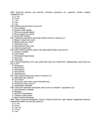 /422./ Шүлсний цоргоны үед хэрэглэх атропины уусмалын нэг удаагийн тунгийн хэмжээг
тодорхойлно уу?
A. 0.1 мл
B. 0.5 мл
C. 1 мл
D. 2 мл
E. 5 мл
/423./ Фиброзная дисплазия гэж юу вэ?
A. Ясны хавдар
B. Зөөлөн эдийн хавдар
C. Жинхэнэ шүдний хавдар
D. Ясны хавдар төст өвчин
E. Булчингийн хавдар
/424./ Гурамсан мэдрэлийн үрэвслийн эмийн эмчилгээг нэрлэнэ үү?
A. Мэдрэл тайрах мэс засал
B. Мэдрэл авах мэс засал
C. Үрэвслийн эсрэг
D. Новокайнтай хориг хийх
E. Спиртээр хориг хийх
/425./ Шүлсний булчирхайн цоргын үед ямар эмийн бодис хэрэглэх вэ?
A. Атропин сульфат
B. Галантамин
C. Пилокарпингидрохлорид
D. Кали иод
E. Пирогенол
/426./ Шүдний гаралтай ясны хурц үрэвслийн үед ясны төлжилтийг сайжруулахад хэрэглэгдэх эм
аль нь вэ?
A. Канамицин
B. Ампициллин
C. Линкомицин
D. Пенициллин
E. Эритромицин
/427./ Шүд яаралтайгаар авах заалтыг нэрлэнэ үү?
A. Зөөлцийн хурц үрэвсэл
B. Гүн цоорол
C. Ясны хурц үрэвслийн голомт болж буй шүд
D. Холбоосын хурц үрэвсэл
E. Сурвалжийн уйланхай
/428./ Хүзүүний төрөлхийн уйланхайн эмнэл зүйн гол шинжийг тодорхойлно уу?
A. Хүзүүний арьс зузаарах
B. Халуурах
C. Базлалт бүхий өвдөлт
D. Тимолын нэмэх урвал
E. Дугуй хэлбэртэй хавдар
/429./ Эрүүл шүлсний булчирхайн тодотгогч бодистой рентген зураг авахад шаардагдах бодисын
хэмжээний хэвийн үзүүлэлтийг заана уу?
A. 0.1 мл
B. 0,5 мл
C. 0.8-1 мл
D. 1.5 мл
E. 2 мл
 