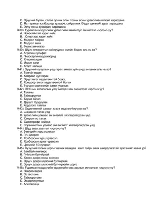 C. Эрүүний булан салаа орчим олон тооны ясны үрэвслийн голомт харагдана
D. Яс тархмал хэлбэрээр зузаарч, сийрэгжиж /бүдэг шилний/ зураг харагдана
E. Эрүү ясны зузаарал харагдана
/439./ Гурамсан мэдрэлийн үрэвслийн эмийн бус эмчилгээг нэрлэнэ үү?
A. Новокайнтай хориг хийх
B. . Спиртээр хориг хийх
C. Мэдрэл тайрах
D. Мэдрэл авах
E. Физик эмчилгээ
/440./ Шүлс ялгаралтыг сайжруулах эмийн бодис аль нь вэ?
A. Атропин сульфат
B. Пилокарпингидрохлорид
C. Хлоргексидин
D. Иодит кали
E. Хлорт кальци
/441./ Эрүүний хугарлын үед гарах эмнэл зүйн үндсэн шинж аль нь вэ?
A. Толгой өвдөх
B. Хамраас цус гарах
C. Эрүү эмгэг хөдөлгөөнтэй болох
D. Хоншоор эмгэг хөдөлгөөнтэй болох
E. Түүшин сэртэнгийн салст урагдах
/442./ ЭНО-ын хатигшлын үед хийгдэх хам эмчилгээг нэрлэнэ үү?
A. Туяаны
B. Тайвшруулах
C. Бариа засал
D. Даралт бууруулах
E. Хордлого тайлах
/443./ Хөдөлгөөний салааг хэзээ мэдээгүйжүүлэх вэ?
A. Шанаа яс татах үед
B. Үрэвслийн улмаас ам ангайлт хязгаарлагдсан үед
C. Хамрын яс татах
D. Сиалографи хийхэд
E. Сорвижилтын улмаас ам ангайлт хязгаарлагдсан үед
/444./ Шүд авах заалтыг нэрлэнэ үү?
A. Зөөлцийн хурц үрэвсэл
B. Гүн цоорол
C. Холбоосын хурц үрэвсэл
D. Холбоосын архаг үрэвсэл
E. Цөгцний 1/3 хугарал
/445./ Хүзүүний голын цоргыг өвчиж авахдаа хамт тайрч авах шаардлагатай эрхтэнийг заана уу?
A. Бамбайн мөгөөрс
B. Гүйлсэн булчйрхай
C. Хэлэн доорх ясны хэсгээс
D. Эрүүн доорх шүлсний булчирхай
E. Эрүүн доорх шүлсний булчирхайн цорго
/446./ Гурамсан мэдрэлийн өвдөлтийн мэс заслын эмчилгээг нэрлэнэ үү?
A. Невроэкзерез
B. Остеотоми
C. Гайморотоми
D. Экзартикуляци
E. Алколизаци
 