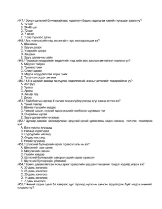 /447./ Эрүүл шүлсний булчирхайнаас тодотгогч бодис гадагшлах хэвийн хугацааг заана уу?
A. 12 цаг
B. 24-48 цаг
C. 72 цаг
D. 7 хоног
E. 1 сар түүнээс дээш
/448./ Аль нэвчээсийн үед ам ангайлт эрс хязгаарлагдах вэ?
A. Шанааны
B. Эрүүн доорх
C. Ухархайн доорх
D. Хацрын
E. Эрүү далавчны зайн
/449./ Гурамсан мэдрэлийн өвдөлтийн үед хийх мэс заслын эмчилгээг нэрлэнэ үү?
A. Мэдрэл тайрах
B. Трахеостоми
C. Спирт шахах
D. Мэдээ алдуулагчтай хориг хийх
E. Таталтын эсрэг эм өгөх
/450./ 4.6-р шүдийг авахад ганхуулах хөдөлгөөний анхны чиглэлийг тодорхойлно уу?
A. Хэл рүү
B. Урагш
C. Арагш
D. Хацар луу
E. Доош
/451./ Вайсблатын аргаар II салааг мэдээгүйжүүлэхэд зүүг хаана хатгах вэ?
A. Үений төвгөр
B. Шанаа түүшийн заадас
C. Чихний цэцэг, нүдний гадна өнцгийг холбосон шугамын гол
D. Онгрейны шугам
E. Эрүү-далавчийн нугалаас
/452./ Цусаар дамжин халдварласан эрүүний үений үрэвсэлнь хэдэн насанд голчлон тохиолдох
вэ?
A. Бага насны хүүхдэд
B. Насанд хүрэгчдэд
C. Сургуулийн насанд
D. Өндөр настанд
E. Нярай хүүхдэд
/453./ Шүлсний булчирхайн архаг үрэвсэл аль нь вэ?
A. Шегрений хам шинж
B. Микуличийн өвчин
C. Гахайн хавдар
D. Шүлсний булчирхайн завсрын эдийн архаг үрэвсэл
E. Шүлсний булчирхайн уйланхай
/454./ Үхжил давамгайлсан ясны архаг үрэвслийн үед рентген шинж тэмдэг хэдийд илрэх вэ?
A. 30 дахь хоногоос
B. 25 дахь хоногоос
C. 20 дахь хоногоос
D. 14 дахь хоногоос
E. 7 дахь хоногоос
/455./ Чихний гадна суваг ба хамраас цус гарахад нугасны шингэн агуулагдаж буйг мэдэх шинжийг
нэрлэнэ үү?
 