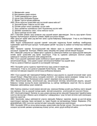 A. Малевичийн шинж
B. Вассерманы урвал илэрнэ
C. Толбо давхардалтын шинж
D. Цусан дахь альбумин буурах
E. Хөхлөг сэртэн орчим шажигнах
/456./ Ясны хальсны үрэвслийн үед зүслэгийг хаана хийх вэ?
A. Эрүүний буланг тойрсон зүслэг хийх
B. Оочийн доорх голын шугамаар зүслэг хийх
C. Эрүү далавчны нугалаасны салст бүрхэвчинд зүслэг хийх
D. Шилжих нугалаасны салст, ясны хальсыг зүсэх
E. Эрүүн доогуур зүслэг хийх
/457./ Гэмтлийн улмаас эрүү хугарсан үед шүдний хазалт өөрчлөгддөг. Энэ нь эрүү өргөгч болон
буулгагч булчингуудын агшилтын улмаас зөрөө үүссэнээс болдог.
/458./ Дээд агт арааг авах үед өвчтөнг хагас суугаа байрлалд байрлуулдаг. Учир нь энэ байрлалд
шүд сайн харагддаг.
/459./ Бүрэн хэлбэржээгүй шүдний сувгийг кальцийн гидроксид бүхий ломбоор ломбодоход
сурвалжийн орой битүүрч эдгэдэг. Үүний дараа сувгийг тэр доор нь заавал гуттаперчээр ломбодох
хэрэгтэй.
/460./ Чихэрлэг гурилан бүтээгдэхүүнийг ойр ойрхон идэх нь шүлсний найрлагыг өөрчлөөд
зогсохгүй зуурамтгай болгодог. Иймээс амны хөндийд нян үржих таатай нөхцөл бүрддэг.
/461./ Зөөлцийг үхжүүлж гүн тайрах аргыг сурвалж нь шимэгдэж байгаа сүүн араа шүдний зөөлцийн
энгийн архаг үрэвслийн үед өргөн хэрэглэдэг. Учир нь сурвалж шимэгдэж эхэлсэн учраас
шимэгдсэн түвшинд эмчилгээг хийх шаардлагатай.
/462./ Сүүн шүдний сурвалжин оройн холбоосын идээт архаг үрэвслийн
эмчилгээний явцад олон дахин сэдэрч эмчлэгдэхгүй байвал тэр шүдийг авна.
Учир нь үрэвсэл байнгын шүдний эх үүсгэвэрийг гэмтээдэг.
/463./ Хүүхдийн цусны судасны гаралтай ясны хурц үрэвсэл нярай үед
тохиолдоно. Учир нь энэ үрэвсэл ухархайн болон бусад мөчдийн
нэвчээстэй хавсран хордлого ихтэй хүнд хэлбэрээр явагдана.
/464./ Сүүн шүдний зай тавигдаагүй байхад байнгын шүд шүдлэх нь шүдний эгнээний гажиг үүсэх
нөхцөл болдог. Иймд бага насны хүүхдийн хооллолт, хэл ярианд хэрхэн анхаарах талаар эцэг эх,
цэцэрлэгийн багш нарт боловсрол олгох сургалт явуулвал илүү үр дүнд хүрдэг.
/465./ Эмчилгээний өмнө, эмчилгээний үед, эмчилгээний төгсгөлд эмчилгээний агуулга, эрсдэлт
байдлын талаар хүүхэд ба асран хамгаалагчид нь сайтар тайлбарлах хэрэгтэй. Энэ нь эрсдэлт
байдлаас зайлсхийхэд чухал нөлөөтэй.
/466./ Буйлны ховилын гүний хэмжээ өвчний үед нэмэгдэх бөгөөд үүнийг шүд буйлны эмгэг хөндий
гэж нэрлэдэг. Энэ нь шүдний тулгуур эдийн өвчний оношлогоо, үнэлгээний нэг үзүүлэлт болно.
/467./ Шүлсний ялгаралт багасах нь шүд цоорох өвчинд өртөх нөхцлийг бүрдүүлдэг төдийгүй амны
салстыг өвчлүүлдэг. Иймээс шүлс ялгаралтыг сайжруулахын тулд тогтмол исгэлэн зүйл хоолондоо
хэрэглэх хэрэгтэй.
/468./ Биологийн хувьд нийлэмжтэй үлдсэн зөөлцийн байдлыг хадгалах өндөр үр дүнтэй аргад
хэрэглэгддэг зөөлцөд тавих материал нь төрөл бүрийн эм материалууд байдаг. Формалин (FG),
glutaraldehyde (GA) түүнчлэн эдгээртэй хамт кальцийн гидрооксид хэрэглэгддэг.
/469./ Хүүхдийн ЭНО-ын ясны хальсныхурц үрэвсэлийн үед буглаа үүсдэг. Энэ үед үүссэн буглааг
нээхдээ зүслэгийг шилжих нугaлаасанд ясанд тултал, хагас дугуй хэлбэртэй хийнэ.
 