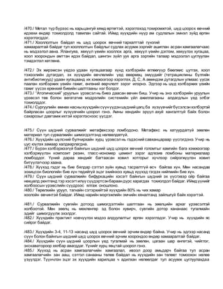 /470./ Метал түр бүрээс нь харьцангуй хямд өртөгтэй, хэрэглэхэд тохиромжтой, шүд цоорох өвчний
идэвхи өндөр тохиолдолд тавилан сайтай. Иймд хүүхдийн нүүр ам судлалын эмнэл зүйд өргөн
хэрэглэгддэг.
/471./ Хооллолтын байдал нь шүд цоорох өвчний тархалттай гүнзгий
хамааралтай байдаг тул хооллолтын байдлыг судлах асуумж зэргийг ашиглан асран хамгаалагчаас
нь мэдээлэл авна. Ялангуяа, хөхүүл үеийн хооллох арга, хөхүүл үеийн дэглэм, хөхүүлэх хугацаа,
хоол хоорондын амттан идэх байдал, шингэн зүйл уух арга зэргийн талаар мэдээлэл цуглуулан
тэмдэглэл хөтлөнө.
/472./ Эх жирэмсэн үедээ удаан хугацаагаар хүнд хэлбэрийн өглөөгүүр бөөлжис цутгах, хоол
тэжээлийн дутагдал, эх хүүхдийн өвчлөлийн үед өвөрмөц эмүүдийг (тетрациклины бүлгийн
антибиотикууд) удаан хугацаанд их хэмжээгээр хэрэглэх, Д, C, A аминдэм дутагдлын улмаас үүсэх
паалан хэлбэржих үеийн гажиг, өнгөний өөрчлөлт зэрэг илэрнэ. Эдгээр нь шүд хэлбэржих үеийн
гажиг үүсэх ерөнхий биеийн шалтгааны нэг болдог.
/473./ “Атопический” уруулын үрэвсэлнь биеэ даасан өвчин биш. Учир нь энэ хэлбэрийн уруулын
үрэвсэл төв болон вегататив мэдрэлийн системийн үйл ажиллагааны алдагдлын үед элбэг
тохиолддог.
/474./ Сургуулийн өмнөх насныхүүхдийн сүүнүүдэншүднийцөгц ба хүзүүвчийгбүсэлсэнхэлбэртэй
байрласан цоорлыг хүзүүвчийн цоорол гэнэ. Амны хөндийн эрүүл ахуй хангалтгүй байх болон
сахарозыг давтамж ихтэй хэрэглэснээс үүсдэг.
/475./ Сүүн шүдний сурвалжийг метафексээр ломбодоно. Метафекс нь хатуурдаггүй зөөлөн
материал тул сурвалжийн шимэгдэлтэнд нөлөөлдөггүй.
/476./ Хүүхдийн шүлсний булчирхайн хурц үрэвсэлнь гэдэсний савханцараар үүсгэгдэнэ. Учир нь
цус юүлэх замаар халдварлагдна.
/477./ Бүрэн хэлбэржээгүй байнгын шүдний шүд цоорох өвчний голомтыг хамгийн бага хэмжээгээр
хэлбэржүүлэн композит резин, гласс-иономер цемент зэрэг адгезив ломбоны материалаар
ломбоддог. Үүний дараа хөндийг багтаасан ховил хотгорыг хүчлээр сийрэгжүүлэн ховил
битүүлэгчээр хаана.
/478./ Хүүхэд гэдэг нь бие бялдар сэтгэл зүйн хувьд тасралтгүй өсч байгаа хүн. Мөн насандаа
зохицсон биологийн бие хүн төдийгүй эцэг эхийнхээ хувьд хүүхэд гэгдэх нийгмийн бие хүн.
/479./ Сүүн шүдний сурвалжийн бифуркацийн хэсэгт байнгын шүдний эх үүсгэвэр ойр байгаа
нөхцөлд рентгенд тэр хэсэгтилүү сүүдэртсэнбараандүрс харагдах тохиолдол байдаг. Иймдүүнийг
холбоосын үрэвслийн сүүдрээс ялгаж оношлоно.
/480./ Төрөлхийн уруул, тагнайн сэтэрхийтэй хүүхдийн 80% нь чих хамар
хоолойн өвчинтэй байдаг. Иймд нарийн мэргэжлийн эмчийн хяналтанд зайлшгүй байх хэрэгтэй.
/481./ Сурвалжийн сувгийн дотоод шимэгдэлтийн шалтгаан нь зөөлцийн архаг үрэвсэлтэй
холбоотой. Мөн зөөлц нь мөхлөнгөр эд болон хувирч, сувгийн дотор хананаас тугалмайн
эдийг шимэгдүүлж эхэлдэг.
/482./ Хүүхдийн практикт нэвчүүлэх мэдээ алдуулалтыг өргөн хэрэглэдэг. Учир нь хүүхдийн яс
сийрэг байдаг.
/483./ Хүүхдийн 3-4, 11-13 насанд шүд цоорох өвчний эрчим өндөр байна. Учир нь эдгээр насанд
сүүн болон байнгын шүдний шүд цоорох өвчний эрчим хоорондоо өндөр хамааралтай байдаг.
/484./ Хүүхдийн сүүн шүдний цоорлын үед тугалмай нь зөөлөн, цагаан шар өнгөтэй, чийглэг,
экскаватороор хялбар авагддаг. Үүнийг хурц явцтай цоорол гэнэ.
/485./ Хүүхэд нь асран хамгаалагчийн хамгаалал, ивээл доор амьдарч байгаа тул асран
хамгаалагчийн зан ааш, сэтгэл санааны төлөв байдал нь хүүхдийн зан төлөвт томоохон нөлөө
үзүүлдэг. Түүнчлэн эцэг эх хүүхдийн харилцаа ч адилхан нөлөөлдөг тул асуумж цуглуулахдаа
 