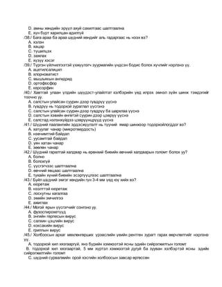 D. амны хөндийн эрүүл ахуй сахилтаас шалтгаална
E. хүн бүрт харилцан адилгүй
/38./ Бага араа ба араа шүдний хөндийг аль гадаргаас нь нээх вэ?
A. хэлэн
B. хацар
C. түшилцэх
D. зажлах
E. хүзүү хэсэг
/39./ Түргэн үйлчилгээтэй үхжүүлэгч зуурмагийн үндсэн бодис болох хүчлийг нэрлэнэ үү.
A. ацетилсалицил
B. хлорноватист
C. мышъякын ангидрид
D. ортофосфор
E. керсорфин
/40./ Хавтгай улаан үлдийн шүүдэст-улайлтат хэлбэрийн үед илрэх эмнэл зүйн шинж тэмдэгийг
тоочно уу.
A. салстын улайсан суурин дээр гүвдрүү үүснэ
B. гүвдрүү нь тодорхой зураглал үүсгэнэ
C. салстын улайсан суурин дээр гүвдрүү ба шархлаа үүснэ
D. салстын хэвийн өнгөтэй суурин дээр цэврүү үүснэ
E. салстад нэлэнхүйдээ цэврүүнцрүүд үүснэ
/41./ Шүдний паалангийн эрдэсжүүлэлт нь түүний ямар шинжээр тодорхойлогддог вэ?
A. хатуулаг чанар (микротвердость)
B. нэвчимтгий байдал
C. уусамтгай байдал
D. уян хатан чанар
E. зөөлөн чанар
/42./ Шүдний гаралтай халдвар нь ерөнхий биеийн өвчний халдварын голомт болох уу?
A. болно
B. болохгүй
C. үүсгэгчээс шалтгаална
D. өвчний явцаас шалтгаална
E. тухайн хүний биеийн эсэргүүцлээс шалтгаална
/43./ Буйл шүдний эмгэг хөндийн гүн 3-4 мм үед юү хийх вэ?
A. кюретаж
B. нээлттэй кюретаж
C. лоскутны хагалгаа
D. эмийн эмчилгээ
E. ажиглах
/44./ Могой ярын үүсгэгчийг сонгоно уу.
A. фузоспирохетүүд
B. энгийн герпесын вирус
C. салхин цэцгийн вирус
D. коксакийн вирус
E. гриппын вирус
/45./ Холбоосын архаг мөхлөнгөрших үрэвслийн үеийн рентген зурагт гарах өөрчлөлтийг нэрлэнэ
үү.
A. тодорхой хил хязгааргүй, янз бүрийн хэмжээтэй ясны эдийн сийрэгжилтын голомт
B. тодорхой хил хязгаартай, 5 мм хүртэл хэмжээтэй дугуй ба зууван хэлбэртэй ясны эдийн
сийрэгжилтийн голомт
C. шүдний сурвалжийн орой хэсгийн холбоосын завсар өргөссөн
 