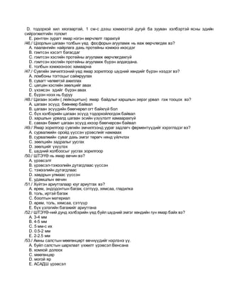 D. тодорхой хил хязгаартай, 1 см-с дээш хэмжээтэй дугуй ба зууван хэлбэртэй ясны эдийн
сийрэгжилтийн голомт
E. рентген зурагт ямар нэгэн өөрчлөлт гарахгүй
/46./ Цоорлын цагаан толбын үед фосфорын агууламж нь яаж өөрчлөгдөх вэ?
A. паалангийн найрлага дахь протейны хэмжээ ихэсдэг
B. гэмтсэн хэсэгт багасдаг
C. гэмтсэн хэсгийн протейны агууламж өөрчлөгдөхгүй
D. гэмтсэн хэсгийн протейны агууламж бүрэн алдагдана.
E. толбын хэмжээнээс хамаарна
/47./ Сувгийн эмчилгээний үед ямар зорилгоор шүдний хөндийг бүрэн нээдэг вэ?
A. ломбоны тогтоцыг сайжруулах
B. сувагт чөлөөтэй ажиллах
C. цөгцөн хэсгийн зөөлцийг авах
D. үхэжсэн эдийг бүрэн авах
E. бүрэн нээх нь буруу
/48./ Цагаан эсийн ( лейкоцитын) ямар байдлыг харшлын эерэг урвал гэж тооцох вэ?
A. цагаан эсүүд бөөнөөр байвал
B. цагаан эсүүдийн бөөгнөрөл огт байхгүй бол
C. бүх хэлбэрийн цагаан эсүүд тодорхойлогдож байвал
D. харшлын урвалд цагаан эсийн үзүүлэлт хамаарахгүй
E. савхан бөөмт цагаан эсүүд ихээр бөөгнөрсөн байвал
/49./ Ямар зорилгоор сувгийн эмчилгээнд уураг задлагч ферментүүдийг хэрэглэдэг вэ?
A. сурвалжийн оройд үүссэн үрэвслийг намжаах
B. сурвалжийн суваг дахь эмгэг төрөгч нянд үйлчлэх
C. зөөлцийн задралыг уусгах
D. зөөлцийг үхүүлэх
E. шүдний холбоосыг уусгах зорилгоор
/50./ ШТЭҮӨ нь ямар өвчин вэ?
A. үрэвсэлт
B. үрэвсэл-тэжээлийн дутагдлаас үүссэн
C. тэжээлийн дутагдлаас
D. хавдрын улмаас үүссэн
E. удамшлын өвчин
/51./ Хүйтэн ариутгалаар юуг ариутгах вэ?
A. өрөм, эндодонтын багаж, сэтгүүр, хямсаа, гладилка
B. толь, иртэй багаж
C. боолтын материал
D. өрөм, толь, хямсаа, сэтгүүр
E. бүх үзлэгийн багажийг ариутгана
/52./ ШТЭҮӨ-ний дунд хэлбэрийн үед буйл шүдний эмгэг хөндийн гүн ямар байх вэ?
A. 3-4 мм
B. 4-5 мм
C. 5 мм-с их
D. 0.5-2 мм
E. 2-2.5 мм
/53./ Амны салстын мөөгөнцөрт өвчнүүдийг нэрлэнэ үү.
A. буйл салстын шархлаат үхжилт үрэвсэл Венсана
B. хомхой долоох
C. мөөгөнцөр
D. могой яр
E. АСАДШ үрэвсэл
 