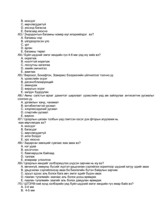 B. ихэсдэг
C. өөрчлөгддөггүй
D. ихсээд багасна
E. багасаад ихэснэ
/63./ Эндодонтын багажны номер юуг илэрхийлдэг вэ?
A. багажны нэр
B. үйлдвэрлэсэн улс
C. урт
D. өргөн
E. багажны төрөл
/64./ Буйл шүдний эмгэг хөндийн гүн 4-6 мм үед юү хийх вэ?
A. кюретаж
B. нээлттэй кюретаж
C. лоскутны хагалгаа
D. эмийн эмчилгээ
E. ажиглах
/65./ Вирозол, Бонафтон, Зовиракс бэлдмэлийн үйлчилгээг тоочно уу.
A. үрэвслийн эсрэг
B. десенсблизирующий
C. аминдэм
D. вирусын эсрэг
E. халуун бууруулах
/66./ Амны салстын архаг дахилтат шархлаат үрэвслийн үед ам зайлуулах антисептик уусмалыг
сонгоно уу.
A. ургамлын ханд, чанамал
B. антибиотиктэй уусмал
C. хлоргексидиний уусмал
D. спиртийн уусмал
E. виркон
/67./ Цоорлын цагаан толбын үед гэмтсэн хэсэг дэх фторын агууламж нь
яаж өөрчлөгдөх вэ?
A. ихэсдэг
B. багасдаг
C. өөрчлөгддөггүй
D. алга болдог
E. эрс ихэснэ
/68./ Задарсан зөөлцийг сувгаас яаж авах вэ?
A. нэг удаа
B. хэсэгчлэн
C. бөөгнөрүүлж байгаад
D. таллаж
E. агаараар үлээлгэж
/69./ Цоорлын хөндийг хэлбэржүүлэх үндсэн зарчим нь юу вэ?
A. өвчингүй, иммуны бүсийг хүртэл урьдчилан сэргийлэх зорилгоор шүдний хатуу эдийг авах
B. урьдчилан сэргийлэхээр авах ба биологийн бүтэн байдлын зарчим
C. эрүүл эдээс аль болох бага авч эмгэг эдийг бүрэн авах
D. паалан тугалмайн заагаас аль болох дээш өрөмдөх
E. паалан тугалмайн заагийг аль болох давуулан өрөмдөх
/70./ ШТЭҮӨ-ний хүнд хэлбэрийн үед буйл шүдний эмгэг хөндийн гүн ямар байх вэ?
A. 3-4 мм
B. 4-5 мм
 
